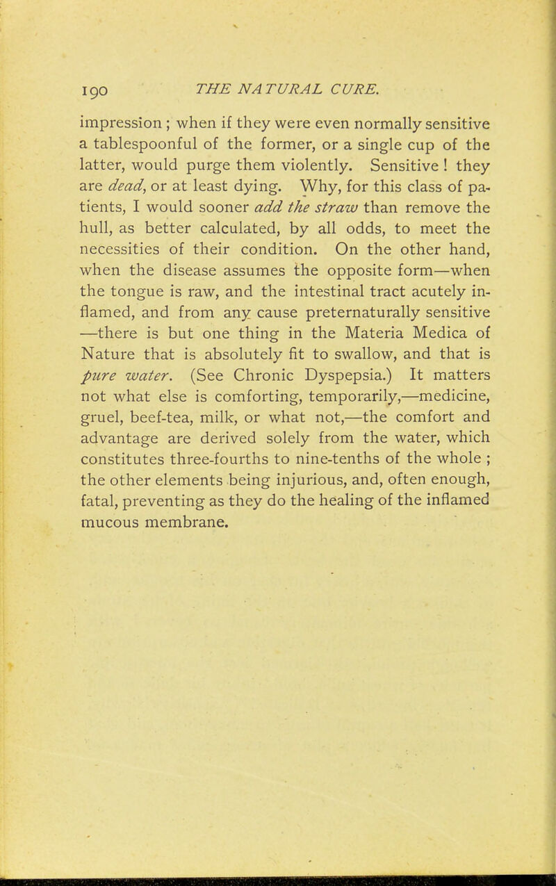 impression ; when if they were even normally sensitive a tablespoonful of the former, or a single cup of the latter, would purge them violently. Sensitive ! they are dead, or at least dying. Why, for this class of pa- tients, I would sooner add the straw than remove the hull, as better calculated, by all odds, to meet the necessities of their condition. On the other hand, when the disease assumes the opposite form—when the tongue is raw, and the intestinal tract acutely in- flamed, and from any cause preternaturally sensitive —there is but one thing in the Materia Medica of Nature that is absolutely fit to swallow, and that is pure water. (See Chronic Dyspepsia.) It matters not what else is comforting, temporarily,—medicine, gruel, beef-tea, milk, or what not,—the comfort and advantage are derived solely from the water, which constitutes three-fourths to nine-tenths of the whole ; the other elements being injurious, and, often enough, fatal, preventing as they do the healing of the inflamed mucous membrane.