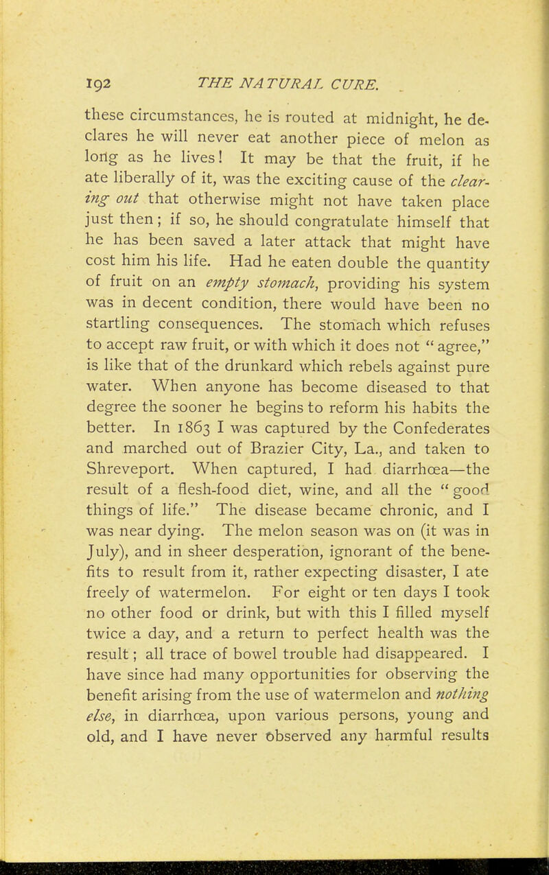 these circumstances, he is routed at midnight, he de- Clares he will never eat another piece of melon as long as he lives! It may be that the fruit, if he ate liberally of it, was the exciting cause of the clear- ing out that otherwise might not have taken place just then; if so, he should congratulate himself that he has been saved a later attack that might have cost him his life. Had he eaten double the quantity of fruit on an empty stomach, providing his system was in decent condition, there would have been no startling consequences. The stomach which refuses to accept raw fruit, or with which it does not  agree, is like that of the drunkard which rebels against pure water. When anyone has become diseased to that degree the sooner he begins to reform his habits the better. In 1863 I was captured by the Confederates and marched out of Brazier City, La., and taken to Shreveport. When captured, I had diarrhoea—the result of a flesh-food diet, wine, and all the  good things of life. The disease became chronic, and I was near dying. The melon season was on (it was in July), and in sheer desperation, ignorant of the bene- fits to result from it, rather expecting disaster, I ate freely of watermelon. For eight or ten days I took no other food or drink, but with this I filled myself twice a day, and a return to perfect health was the result; all trace of bowel trouble had disappeared. I have since had many opportunities for observing the benefit arising from the use of watermelon and nothing else, in diarrhoea, upon various persons, young and old, and I have never observed any harmful results