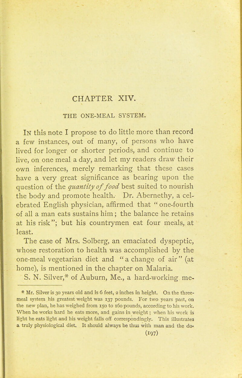THE ONE-MEAL SYSTEM. In this note I propose to do little more than record a few instances, out of many, of persons who have lived for longer or shorter periods, and continue to live, on one meal a day, and let my readers draw their own inferences, merely remarking that these cases have a very great significance as bearing upon the question of the quantity of food best suited to nourish the body and promote health. Dr. Abernethy, a cel- ebrated English physician, afifirmed that one-fourth of all a man eats sustains him; the balance he retains at his risk; but his countrymen eat four meals, at least. The case of Mrs. Solberg, an emaciated dyspeptic, whose restoration to health was accomplished by the one-meal vegetarian diet and a change of air (at home), is mentioned in the chapter on Malaria. S. N. Silver,* of Auburn, Me., a hard-working me- * Mr. Silver is 30 years old and is 6 feet, 2 inches in height. On the three- meal system his greatest weight was 137 pounds. For two years past, on the new plan, he has weighed from 150 to 160 pounds, according to his work. When he works hard he eats more, and gains in weight; when his work is light he eats light and his weight falls off correspondingly. This illusti-atea a truly physiological diet. It should always be thus with man and the do-