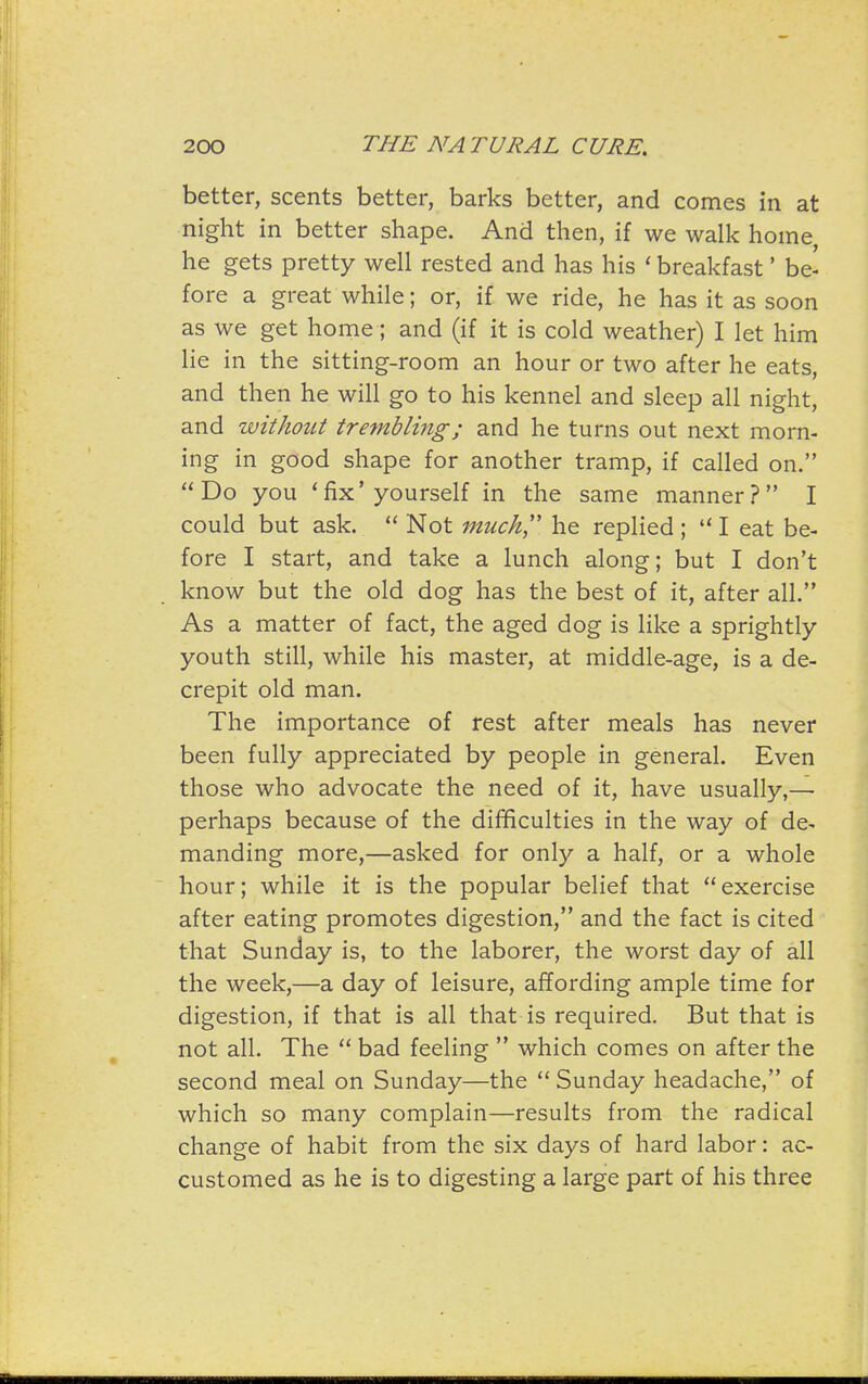 better, scents better, barks better, and comes in at night in better shape. And then, if we walk home he gets pretty well rested and has his ' breakfast' be- fore a great while; or, if we ride, he has it as soon as we get home; and (if it is cold weather) I let him lie in the sitting-room an hour or two after he eats, and then he will go to his kennel and sleep all night, and without trembling; and he turns out next morn- ing in good shape for another tramp, if called on. Do you 'fix'yourself in the same manner? I could but ask.  Not much,'' he replied ;  I eat be- fore I start, and take a lunch along; but I don't know but the old dog has the best of it, after all. As a matter of fact, the aged dog is like a sprightly youth still, while his master, at middle-age, is a de- crepit old man. The importance of rest after meals has never been fully appreciated by people in general. Even those who advocate the need of it, have usually,— perhaps because of the difficulties in the way of de- manding more,—asked for only a half, or a whole hour; while it is the popular belief that exercise after eating promotes digestion, and the fact is cited that Sunday is, to the laborer, the worst day of all the week,—a day of leisure, affording ample time for digestion, if that is all that is required. But that is not all. The  bad feeling  which comes on after the second meal on Sunday—the  Sunday headache, of which so many complain—results from the radical change of habit from the six days of hard labor: ac- customed as he is to digesting a large part of his three