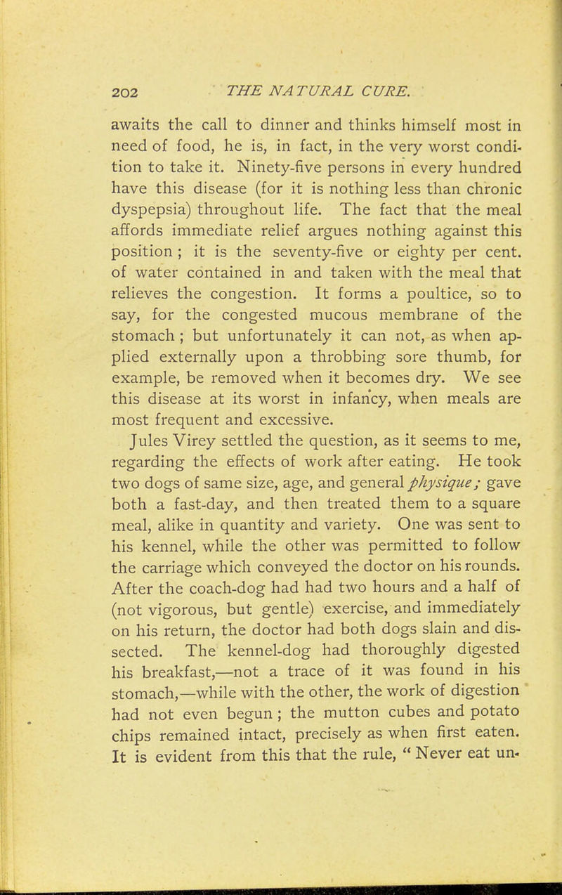 awaits the call to dinner and thinks himself most in need of food, he is, in fact, in the very worst condi- tion to take it. Ninety-five persons in every hundred have this disease (for it is nothing less than chronic dyspepsia) throughout life. The fact that the meal affords immediate relief argues nothing against this position ; it is the seventy-five or eighty per cent, of water contained in and taken with the meal that relieves the congestion. It forms a poultice, so to say, for the congested mucous membrane of the stomach ; but unfortunately it can not, as when ap- plied externally upon a throbbing sore thumb, for example, be removed when it becomes dry. We see this disease at its worst in infancy, when meals are most frequent and excessive. Jules Virey settled the question, as it seems to me, regarding the effects of work after eating. He took two dogs of same size, age, and general physique; gave both a fast-day, and then treated them to a square meal, alike in quantity and variety. One was sent to his kennel, while the other was permitted to follow the carriage which conveyed the doctor on his rounds. After the coach-dog had had two hours and a half of (not vigorous, but gentle) exercise, and immediately on his return, the doctor had both dogs slain and dis- sected. The kennel-dog had thoroughly digested his breakfast,—not a trace of it was found in his stomach,—while with the other, the work of digestion ' had not even begun ; the mutton cubes and potato chips remained intact, precisely as when first eaten. It is evident from this that the rule, Never eat un-