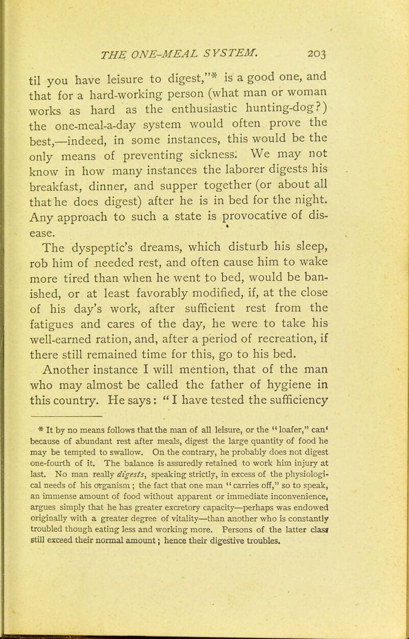 til you have leisure to digest,^ is a good one, and that for a hard-working person (what man or woman works as hard as the enthusiastic hunting-dog?) the one-meal-a-day system would often prove the best,—indeed, in some instances, this would be the only means of preventing sickness. We may not know in how many instances the laborer digests his breakfast, dinner, and supper together (or about all that he does digest) after he is in bed for the night. Any approach to such a state is provocative of dis- * ease. The dyspeptic's dreams, which disturb his sleep, rob him of needed rest, and often cause him to wake more tired than when he went to bed, would be ban- ished, or at least favorably modified, if, at the close of his day's work, after sufficient rest from the fatigues and cares of the day, he were to take his well-earned ration, and, after a period of recreation, if there still remained time for this, go to his bed. Another instance I will mention, that of the man who may almost be called the father of hygiene in this country. He says: I have tested the sufficiency * It by no means follows that the man of all leisure, or the loafer, can* because of abundant rest after meals, digest the large quantity of food he may be tempted to swallow. On the contrary, he probably does not digest one-fourth of it. The balance is assuredly retained to work him injury at last. No man really digests^ speaking strictly, in excess of the physiologi- cal needs of his organism ; the fact that one man carries off, so to speak, an immense amount of food without apparent or immediate inconvenience, argues simply that he has greater exa-etory capacity—perhaps was endowed originally with a greater degree of vitality—than another who is constantly troubled though eating less and working more. Persons of the latter clasj still exceed their normal axQount; hence their digestive troubles.