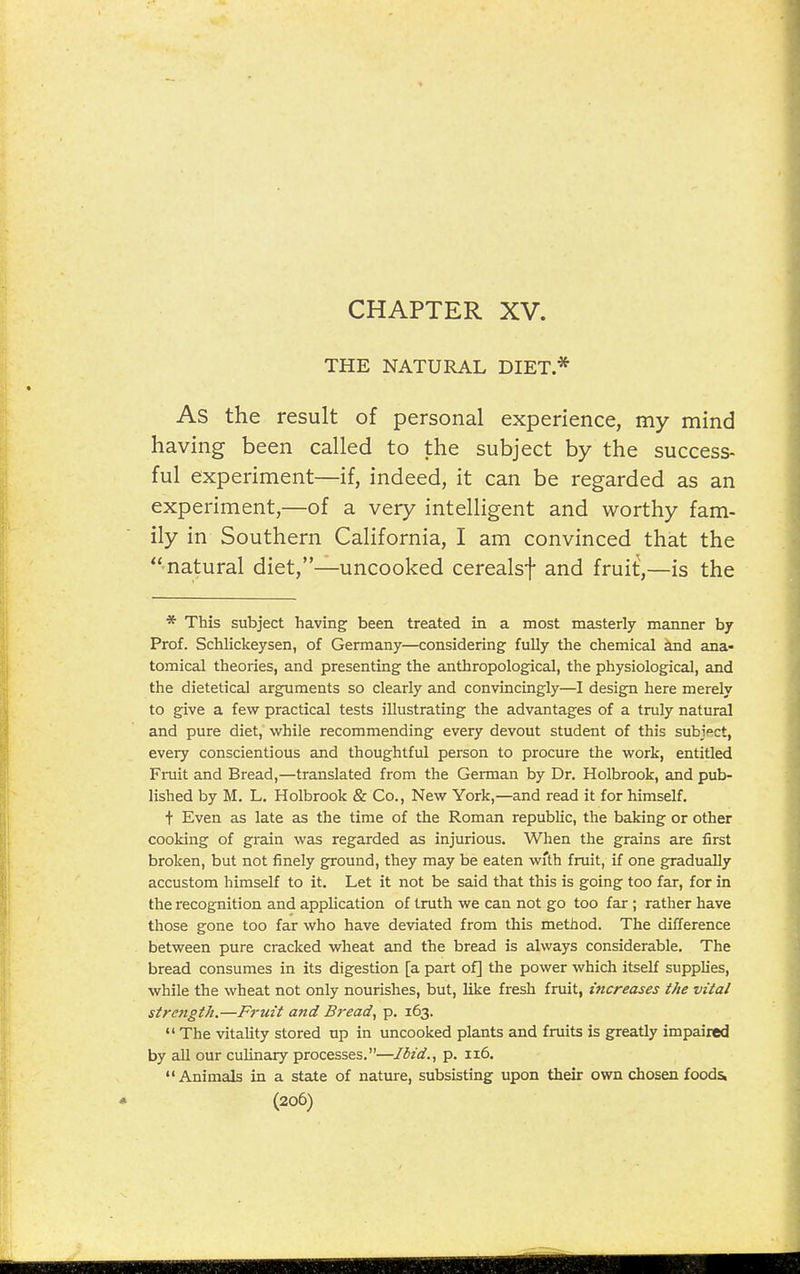 CHAPTER XV. THE NATURAL DIET* As the result of personal experience, my mind having been called to the subject by the success- ful experiment—if, indeed, it can be regarded as an experiment,—of a very intelligent and worthy fam- ily in Southern California, I am convinced that the natural diet,—uncooked cerealsf and fruit',—is the * This subject having been treated in a most masterly manner by Prof. Schlickeysen, of Germany—considering fully the chemical and ana- tomical theories, and presenting the anthropological, the physiological, and the dietetical arguments so clearly and convincingly—I design here merely to give a few practical tests illustrating the advantages of a truly natural and pure diet, while recommending every devout student of this subject, every conscientious and thoughtful person to procure the work, entitled Fiiiit and Bread,—translated from the Geiman by Dr. Holbrook, and pub- lished by M. L. Holbrook & Co., New York,—and read it for himself, i Even as late as the time of the Roman republic, the baking or other cooking of grain was regarded as injurious. When the grains are first broken, but not finely ground, they may be eaten with fruit, if one gradually accustom himself to it. Let it not be said that this is going too far, for in the recognition and application of truth we can not go too far ; rather have those gone too far who have deviated from this method. The difference between pure cracked wheat and the bread is always considerable. The bread consumes in its digestion [a part of] the power which itself supplies, while the wheat not only nourishes, but, like fresh fruit, increases the vital streftgtJi.—Fruit and Bread, p. 163.  The vitality stored up in uncooked plants and fruits is greatly impaired by all our culinary processes.—Ibid., p. 116. Animals in a state of nature, subsisting upon their own chosen foods,