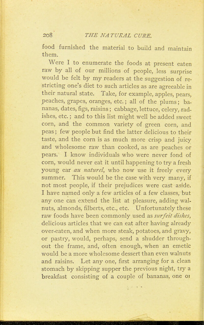 food furnished the material to build and maintain them. Were I to enumerate the foods at present eaten raw by all of our millions of people, less surprise would be felt by my readers at the suggestion of re- stricting one's diet to such articles as are agreeable in their natural state. Take, for example, apples, pears, peaches, grapes, oranges, etc.; all of the plums; ba- nanas, dates, figs, raisins ; cabbage, lettuce, celery, rad- ishes, etc.; and to this list might well be added sweet corn, and the common variety of green corn, and peas ; few people but find the latter delicious to their taste, and the corn is as much more crisp and juicy and wholesome raw than cooked, as are peaches or pears. I know individuals who were never fond of corn, would never eat it until happening to try a fresh young ear au naturel, who now use it freely every summer. This would be the case with very many, if not most people, if their prejudices were cast aside. I have named only a few articles of a few classes, but any one can extend the list at pleasure, adding wal- nuts, almonds, filberts, etc., etc. Unfortunately these raw foods have been commonly used as surfeit dishes, delicious articles that we can eat after having already over-eaten, and when more steak, potatoes, and gravy, or pastry, would, perhaps, send a shudder through- out the frame, and, often enough, when an emetic would be a more wholesome dessert than even walnuts and raisins. Let any one, first arranging for a clean stomach by skipping supper the previous night, try a breakfast consisting of a couple of bananas, one oi