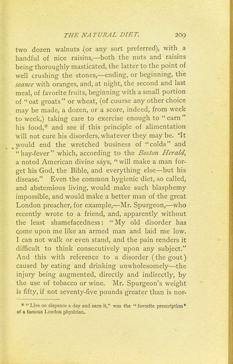 two dozen walnuts (or any sort preferred), with a handful of nice raisins,—both the nuts and raisins being thoroughly masticated, the latter to the point of well crushing the stones,—ending, or beginning, the sea7ice with oranges, and, at night, the second and last meal, of favorite fruits, beginning with a small portion of oat groats or wheat, (of course any other choice may be made, a dozen, or a score, indeed, from week to week,) taking care to exercise enough to  earn  his food, and see if this principle of aHmentation will not cure his disorders, whatever they may be. It would end the wretched business of colds and  hay-fever which, according to the Boston Herald, a noted American divine says, will make a man for- get his God, the Bible, and everything else—but his disease. Even the common hygienic diet, so called, and abstemious living, v/ould make such blasphemy impossible, and would make a better man of the great London preacher, for example,—Mr. Spurgeon,—who recently wrote to a friend, and, apparently without the least shamefacedness:  My old disorder has come upon me like an armed man and laid me low. I can not walk or even stand, and the pain renders it difficult to think consecutively upon any subject. And this with reference to a disorder (the gout) caused by eating and drinking unwholesomely—the injury being augmented, directly and indirectly, by the use of tobacco or wine. Mr. Spurgeon's weight is fifty, if not seventy-five pounds greater than is nor- *  Live on sixpence a day and earn it, was the '* favorite prescription of a famous London physician.