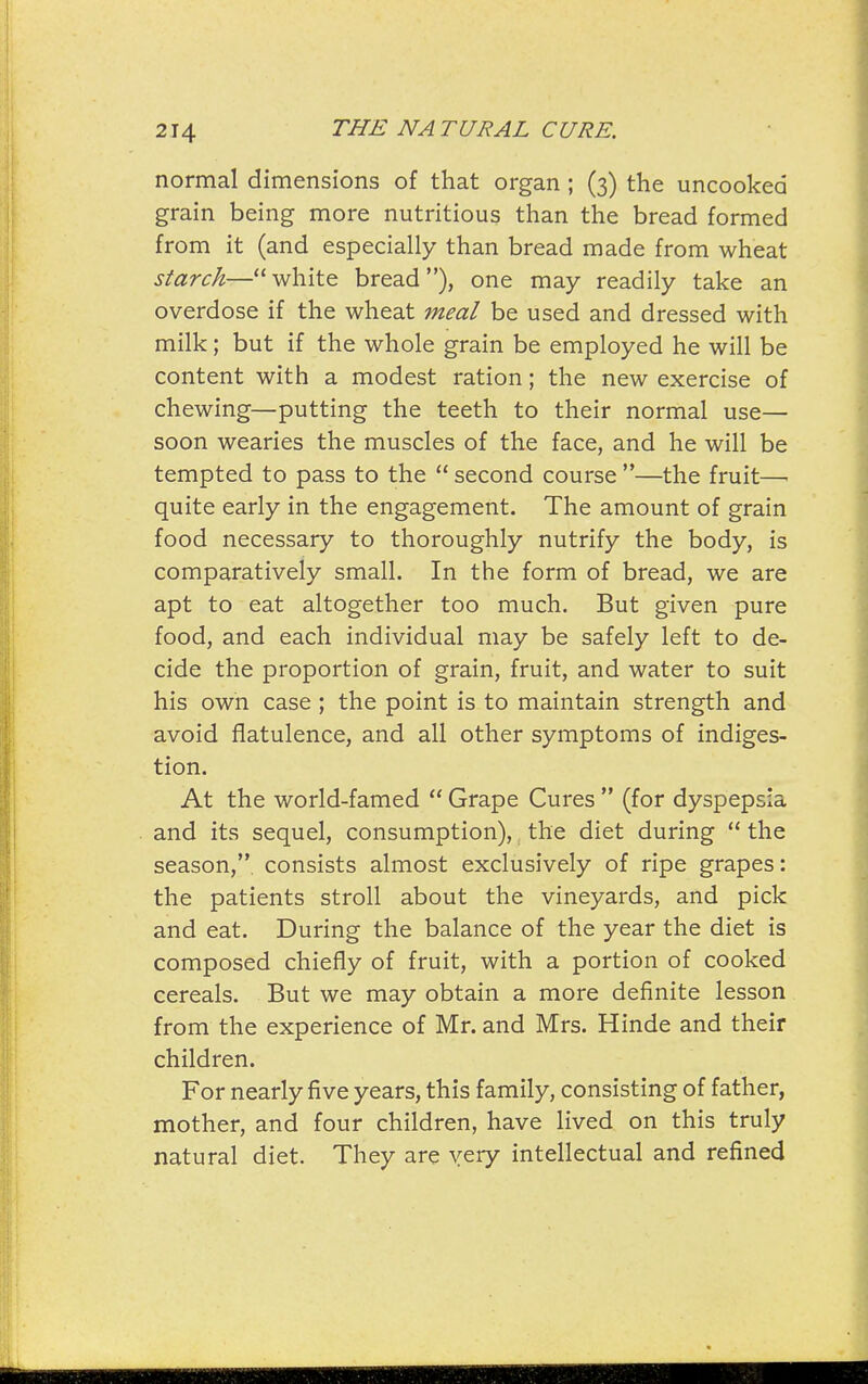 normal dimensions of that organ ; (3) the uncooked grain being more nutritious than the bread formed from it (and especially than bread made from wheat starch—white bread), one may readily take an overdose if the wheat meal be used and dressed with milk; but if the whole grain be employed he will be content with a modest ration; the new exercise of chewing—putting the teeth to their normal use— soon wearies the muscles of the face, and he will be tempted to pass to the  second course —the fruit—■ quite early in the engagement. The amount of grain food necessary to thoroughly nutrify the body, is comparatively small. In the form of bread, we are apt to eat altogether too much. But given pure food, and each individual may be safely left to de- cide the proportion of grain, fruit, and water to suit his own case ; the point is to maintain strength and avoid flatulence, and all other symptoms of indiges- tion. At the world-famed  Grape Cures  (for dyspepsia and its sequel, consumption), the diet during  the season,, consists almost exclusively of ripe grapes: the patients stroll about the vineyards, and pick and eat. During the balance of the year the diet is composed chiefly of fruit, with a portion of cooked cereals. But we may obtain a more definite lesson from the experience of Mr. and Mrs. Hinde and their children. For nearly five years, this family, consisting of father, mother, and four children, have lived on this truly natural diet. They are yery intellectual and refined