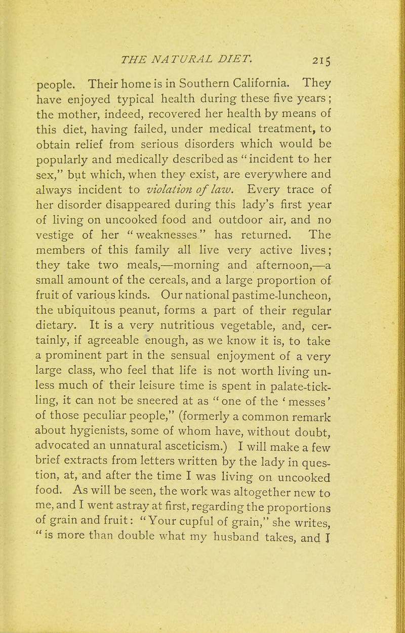 people. Their home is in Southern California. They have enjoyed typical health during these five years; the mother, indeed, recovered her health by means of this diet, having failed, under medical treatment, to obtain relief from serious disorders which would be popularly and medically described as incident to her sex, but which, when they exist, are everywhere and always incident to violation of law. Every trace of her disorder disappeared during this lady's first year of living on uncooked food and outdoor air, and no vestige of her weaknesses has returned. The members of this family all live very active lives; they take two meals,—morning and afternoon,—a small amount of the cereals, and a large proportion of fruit of various kinds. Our national pastime-luncheon, the ubiquitous peanut, forms a part of their regular dietary. It is a very nutritious vegetable, and, cer- tainly, if agreeable enough, as we know it is, to take a prominent part in the sensual enjoyment of a very large class, who feel that life is not worth living un- less much of their leisure time is spent in palate-tick- hng, it can not be sneered at as  one of the ' messes' of those peculiar people, (formerly a common remark about hygienists, some of whom have, without doubt, advocated an unnatural asceticism.) I will make a few brief extracts from letters written by the lady in ques- tion, at, and after the time I was living on uncooked food. As will be seen, the work was altogether new to me, and I went astray at first, regarding the proportions of grain and fruit:  Your cupful of grain, she writes,  is more than double what my husband takes, and J