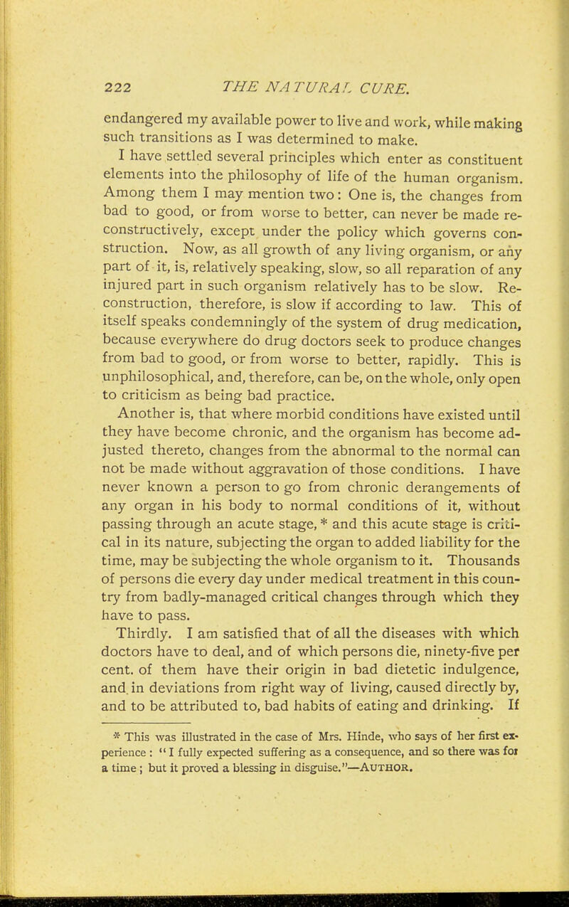 endangered my available power to live and work, while making such transitions as I was determined to make. I have settled several principles which enter as constituent elements into the philosophy of life of the human organism. Among them I may mention two: One is, the changes from bad to good, or from worse to better, can never be made re- constructively, except under the policy which governs con- struction. Now, as all growth of any living organism, or any part of it, is, relatively speaking, slow, so all reparation of any injured part in such organism relatively has to be slow. Re- construction, therefore, is slow if according to law. This of itself speaks condemningly of the system of drug medication, because everywhere do drug doctors seek to produce changes from bad to good, or from worse to better, rapidly. This is unphilosophical, and, therefore, can be, on the whole, only open to criticism as being bad practice. Another is, that where morbid conditions have existed until they have become chronic, and the organism has become ad- justed thereto, changes from the abnormal to the normal can not be made without aggravation of those conditions. I have never known a person to go from chronic derangements of any organ in his body to normal conditions of it, without passing through an acute stage, * and this acute stage is criti- cal in its nature, subjecting the organ to added liability for the time, may be subjecting the whole organism to it. Thousands of persons die every day under medical treatment in this coun- try from badly-managed critical changes through which they have to pass. Thirdly. I am satisfied that of all the diseases with which doctors have to deal, and of which persons die, ninety-five per cent, of them have their origin in bad dietetic indulgence, and. in deviations from right way of living, caused directly by, and to be attributed to, bad habits of eating and drinking. If * This was illustrated in the case of Mrs. Hinde, who says of her first ex- perience : *' I fully expected suffering as a consequence, and so there was foi a time ; but it proved a blessing in disguise.—^AUTHOR.