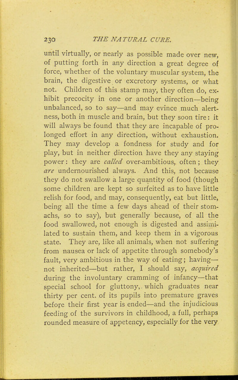 until virtually, or nearly as possible made over new, of putting forth in any direction a great degree of force, whether of the voluntary muscular system, the brain, the digestive or excretory systems, or what not. Children of this stamp may, they often do, ex- hibit precocity in one or another direction—being unbalanced, so to say—and may evince much alert- ness, both in muscle and brain, but they soon tire: it will always be found that they are incapable of pro- longed effort in any direction, without exhaustion. They may develop a fondness for study and for play, but in neither direction have they any staying power: they are called over-ambitious, often ; they are undernourished always. And this, not because they do not swallow a large quantity of food (though some children are kept so surfeited as to have little relish for food, and may, consequently, eat but little, being all the time a few days ahead of their stom- achs, so to say), but generally because, of all the food swallowed, not enough is digested and assimi- lated to sustain them, and keep them in a vigorous state. They are, like all animals, when not suffering from nausea or lack of appetite through somebody's fault, very ambitious in the way of eating; having— not inherited—but rather, I should say, acquired during the involuntary cramming of infancy—that special school for gluttony, which graduates near thirty per cent, of its pupils into premature graves before their first year is ended—and the injudicious feeding of the survivors in childhood, a full, perhaps rounded measure of appetency, especially for the very