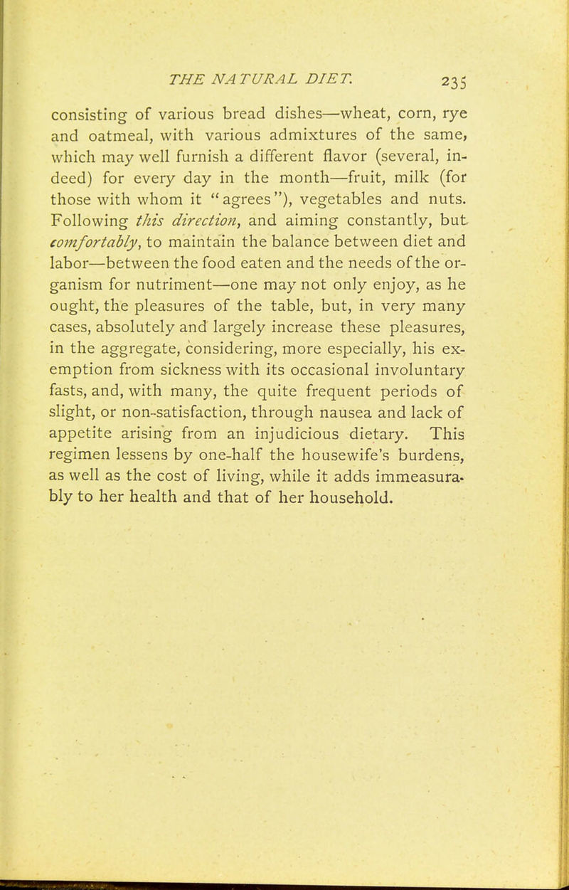 consisting of various bread dishes—wheat, corn, rye and oatmeal, with various admixtures of the same, which may well furnish a different flavor (several, in- deed) for every day in the month—fruit, milk (for those with whom it agrees), vegetables and nuts. Following tJds direction, and aiming constantly, but comfortablyy to maintain the balance between diet and labor—between the food eaten and the needs of the or- ganism for nutriment—one may not only enjoy, as he ought, the pleasures of the table, but, in very many cases, absolutely and largely increase these pleasures, in the aggregate, considering, more especially, his ex- emption from sickness with its occasional involuntary fasts, and, with many, the quite frequent periods of slight, or non-satisfaction, through nausea and lack of appetite arising from an injudicious dietary. This regimen lessens by one-half the housewife's burdens, as well as the cost of living, while it adds immeasura* bly to her health and that of her household.