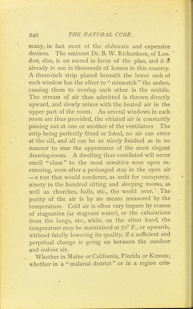 many, in fact most of the elaborate and expensive devices. The eminent Dr. B. W. Richardson, of Lon- don, also, is on record in favor of the plan, and it il already in use in thousands of homes in this country. A three-inch strip placed beneath the lower sash of each window has the effect to  mismatch  the sashes, causing them to overlap each other in the middle. The stream of air thus admitted is thrown directly upward, and slowly mixes with the heated air in the upper part of the room. As several windows in each room are thus provided, the vitiated air is constantly passing out at one or another of the ventilators The strip being perfectly fitted or listed, no air can enter at the sill, and all can be so nicely finished as in no manner to mar the appearance of the most elegant drawing-room. A dwelling thus ventilated will never smell  close to the most sensitive nose upon re- entering, even after a prolonged stay in the open air —a test that would condemn, as unfit for occupancy, ninety in the hundred sitting and sleeping rooms, as well as churches, halls, etc., the world over. The purity of the air is by no means measured by the temperature. Cold air is often very impure by reason of stagnation (as stagnant water), or the exhalations from the lungs, etc., while, on the other hand, the temperature may be maintained at 70° F., or upwards, without fatally lowering its quality, if a sufficient and perpetual change is going on between the outdoor and indoor air. , Whether in Maine or California, Florida or Kansas; whether in a  malarial district or in a region cele.