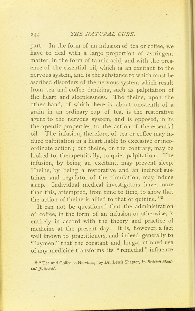 part. In the form of an infusion of tea or coffee, we have to deal with a large proportion of astringent matter, in the form of tannic acid, and with the pres- ence of the essential oil, which is an excitant to the nervous system, and is the substance to which must be ascribed disorders of the nervous system which result from tea and coffee drinking, such as palpitation of the heart and sleeplessness. The theine, upon the other hand, of which there is about one-tenth of a grain in an ordinary cup of tea, is the restorative agent to the nervous system, and is opposed, in its therapeutic properties, to the action of the essential oil. The infusion, therefore, of tea or coffee may in- duce palpitation in a heart liable to excessive or inco- ordinate action ; but theine, on the contrary, may be looked to, therapeutically, to quiet palpitation. The infusion, by being an excitant, may prevent sleep. Theine, by being a restorative and an indirect sus- tainer and regulator of the circulation, may induce sleep. Individual medical investigators have, more than this, attempted, from time to time, to show that the action of theine is allied to that of quinine. * It can not be questioned that the administration of coffee, in the form of an infusion or otherwise, is entirely in accord with the theory and practice of medicine at the present day. It is, however, a fact well known to practitioners, and indeed generally to laymen, that the constant and long-continued use of any medicine transforms its  remedial  influence *  Tea and Coffee as Nervines, by Dr. Lewis Shapter, in British Medi- cal Journal.