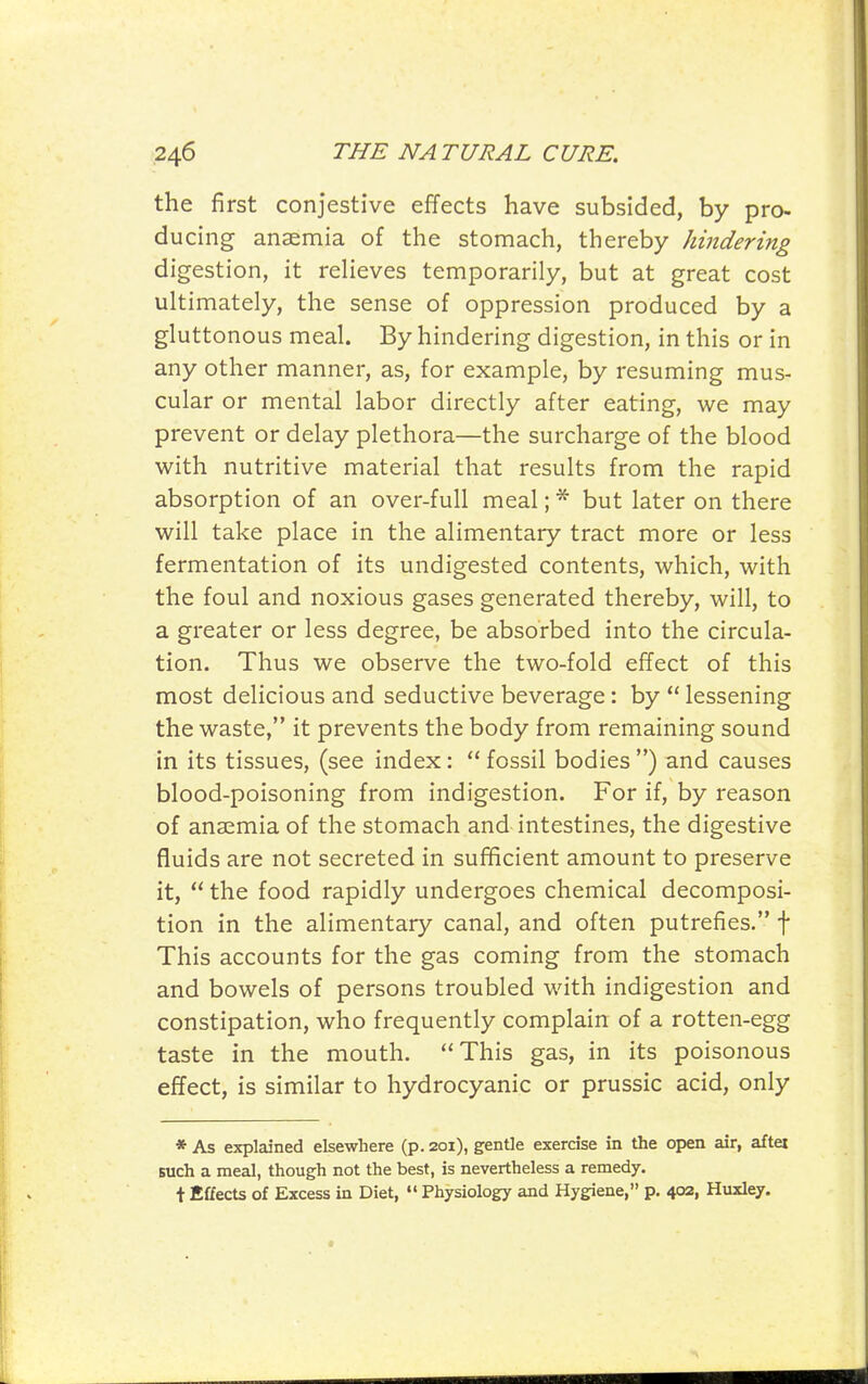 the first conjestive effects have subsided, by pro- ducing anaemia of the stomach, thereby hindering digestion, it reHeves temporarily, but at great cost ultimately, the sense of oppression produced by a gluttonous meal. By hindering digestion, in this or in any other manner, as, for example, by resuming mus- cular or mental labor directly after eating, we may prevent or delay plethora—the surcharge of the blood with nutritive material that results from the rapid absorption of an over-full meal; * but later on there will take place in the alimentary tract more or less fermentation of its undigested contents, which, with the foul and noxious gases generated thereby, will, to a greater or less degree, be absorbed into the circula- tion. Thus we observe the two-fold effect of this most delicious and seductive beverage: by  lessening the waste, it prevents the body from remaining sound in its tissues, (see index:  fossil bodies ) and causes blood-poisoning from indigestion. For if, by reason of anaemia of the stomach and intestines, the digestive fluids are not secreted in sufficient amount to preserve it,  the food rapidly undergoes chemical decomposi- tion in the alimentary canal, and often putrefies. f This accounts for the gas coming from the stomach and bowels of persons troubled with indigestion and constipation, who frequently complain of a rotten-egg taste in the mouth. This gas, in its poisonous effect, is similar to hydrocyanic or prussic acid, only * As explained elsewhere (p. 201), gentle exercise in the open air, aftei such a meal, though not the best, is nevertheless a remedy, t Effects of Excess in Diet, Physiology and Hygiene, p. 402, Huxley.