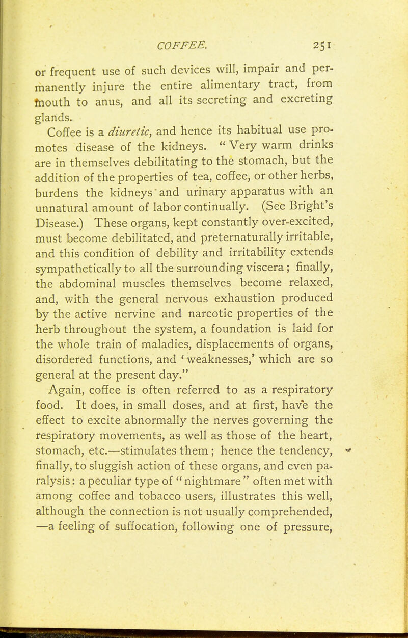 or frequent use of such devices will, impair and per- manently injure the entire alimentary tract, from fnouth to anus, and all its secreting and excreting glands. Coffee is a diuretic, and hence its habitual use pro- motes disease of the kidneys. Very warm drinks are in themselves debilitating to the stomach, but the addition of the properties of tea, coffee, or other herbs, burdens the kidneys and urinary apparatus with an unnatural amount of labor continually. (See Bright's Disease.) These organs, kept constantly over-excited, must become debilitated, and preternaturally irritable, and this condition of debility and irritability extends sympathetically to all the surrounding viscera; finally, the abdominal muscles themselves become relaxed, and, with the general nervous exhaustion produced by the active nervine and narcotic properties of the herb throughout the system, a foundation is laid for the whole train of maladies, displacements of organs, disordered functions, and * weaknesses/ which are so general at the present day. Again, coffee is often referred to as a respiratory food. It does, in small doses, and at first, have the effect to excite abnormally the nerves governing the respiratory movements, as well as those of the heart, stomach, etc.—stimulates them ; hence the tendency, finally, to sluggish action of these organs, and even pa- ralysis : a peculiar type of nightmare often met with among coffee and tobacco users, illustrates this well, although the connection is not usually comprehended, —a feeling of suffocation, following one of pressure,