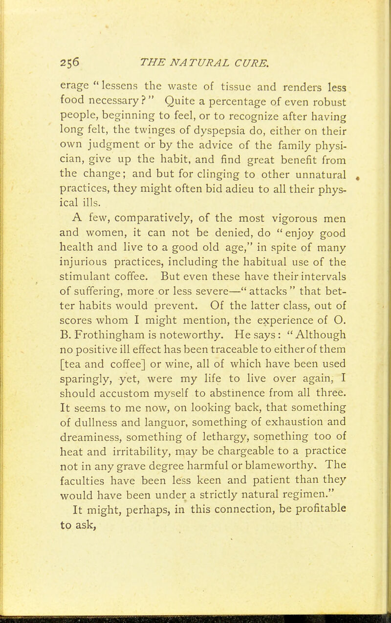 erage  lessens the waste of tissue and renders less food necessary ?  Quite a percentage of even robust people, beginning to feel, or to recognize after having long felt, the twinges of dyspepsia do, either on their own judgment or by the advice of the family physi- cian, give up the habit, and find great benefit from the change; and but for clinging to other unnatural practices, they might often bid adieu to all their phys- ical ills. A few, comparatively, of the most vigorous men and women, it can not be denied, do  enjoy good health and live to a good old age, in spite of many injurious practices, including the habitual use of the stimulant coffee. But even these have their intervals of suffering, more or less severe— attacks  that bet- ter habits would prevent. Of the latter class, out of scores whom I might mention, the experience of O. B. Frothingham is noteworthy. He says :  Although no positive ill effect has been traceable to either of them [tea and coffee] or wine, all of which have been used sparingly, yet, were my life to live over again, I should accustom myself to abstinence from all three. It seems to me now, on looking back, that something of dullness and languor, something of exhaustion and dreaminess, something of lethargy, something too of heat and irritability, may be chargeable to a practice not in any grave degree harmful or blameworthy. The faculties have been less keen and patient than they would have been under a strictly natural regimen. It might, perhaps, in this connection, be profitable to ask,