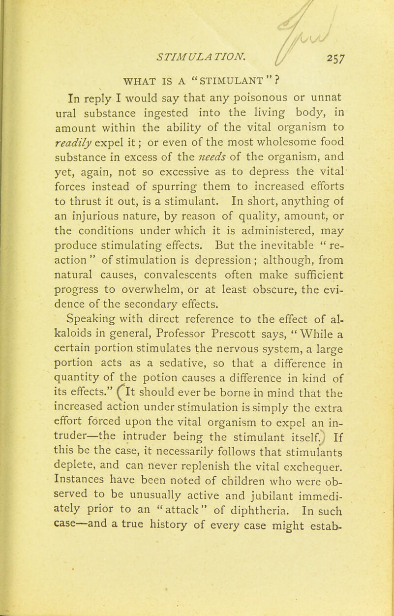 WHAT IS A stimulant? In reply I would say that any poisonous or unnat ural substance ingested into the Hving body, in amount within the ability of the vital organism to readily expel it; or even of the most wholesome food substance in excess of the needs of the organism, and yet, again, not so excessive as to depress the vital forces instead of spurring them to increased efforts to thrust it out, is a stimulant. In short, anything of an injurious nature, by reason of quality, amount, or the conditions under which it is administered, may produce stimulating effects. But the inevitable re- action of stimulation is depression; although, from natural causes, convalescents often make sufficient progress to overwhelm, or at least obscure, the evi- dence of the secondary effects. Speaking with direct reference to the effect of al- kaloids in general, Professor Prescott says, ** While a certain portion stimulates the nervous system, a large portion acts as a sedative, so that a difference in quantity of the potion causes a difference in kind of its effects. ^It should ever be borne in mind that the increased action under stimulation is simply the extra effort forced upon the vital organism to expel an in- truder—the intruder being the stimulant itself.) If this be the case, it necessarily follows that stimulants deplete, and can never replenish the vital exchequer. Instances have been noted of children who were ob- served to be unusually active and jubilant immedi- ately prior to an attack of diphtheria. In such case—and a true history of every case might estab-