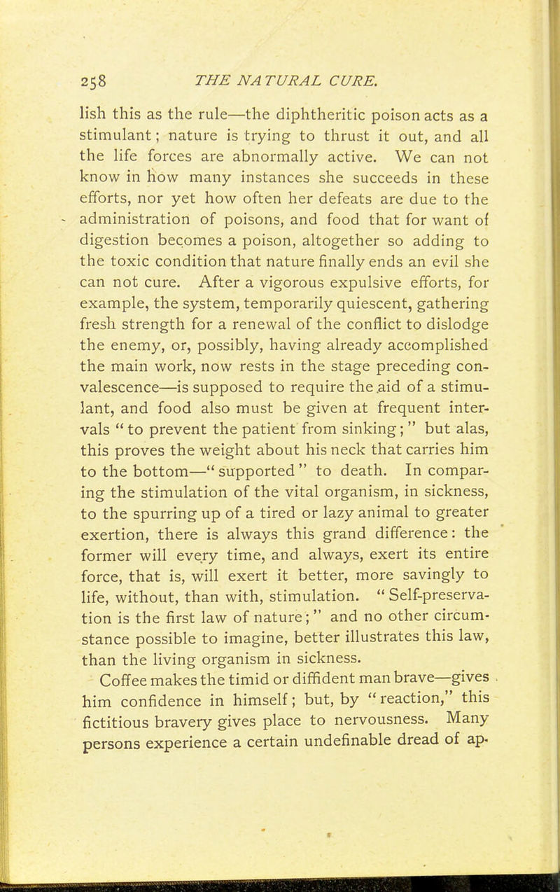 lish this as the rule—the diphtheritic poison acts as a stimulant; nature is trying to thrust it out, and all the life forces are abnormally active. We can not know in how many instances she succeeds in these efforts, nor yet how often her defeats are due to the administration of poisons, and food that for want of digestion becomes a poison, altogether so adding to the toxic condition that nature finally ends an evil she can not cure. After a vigorous expulsive efforts, for example, the system, temporarily quiescent, gathering fresh strength for a renewal of the conflict to dislodge the enemy, or, possibly, having already accomplished the main work, now rests in the stage preceding con- valescence—is supposed to require the .aid of a stimu- lant, and food also must be given at frequent inter- vals to prevent the patient from sinking; but alas, this proves the weight about his neck that carries him to the bottom— supported to death. In compar- ing the stimulation of the vital organism, in sickness, to the spurring up of a tired or lazy animal to greater exertion, there is always this grand difference: the former will every time, and always, exert its entire force, that is, will exert it better, more savingly to life, without, than with, stimulation. Self-preserva- tion is the first law of nature; and no other circum- stance possible to imagine, better illustrates this law, than the living organism in sickness. Coffee makes the timid or diffident man brave—gives him confidence in himself; but, by reaction, this fictitious bravery gives place to nervousness. Many persons experience a certain undefinable dread of ap-