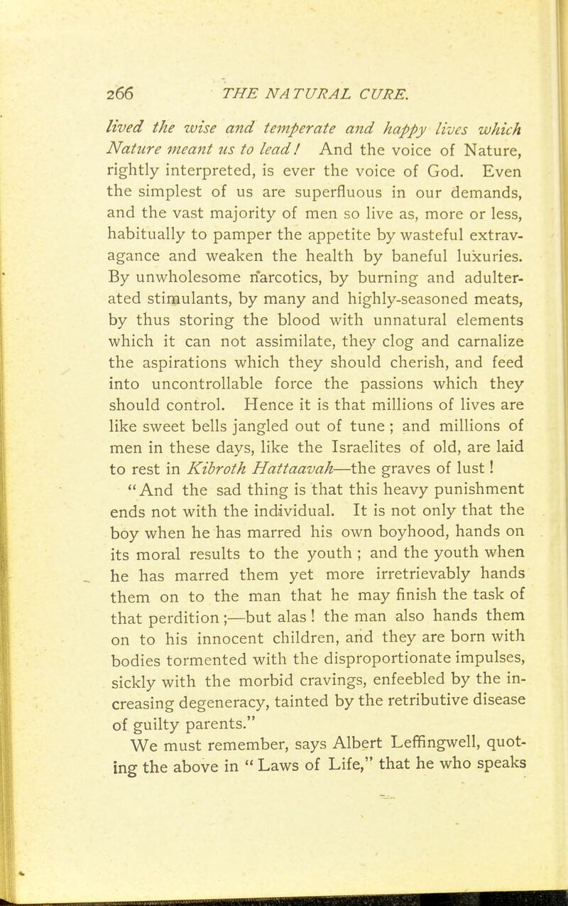 lived the wise and temperate and happy lives which Nature meant us to lead I And the voice of Nature, rightly interpreted, is ever the voice of God. Even the simplest of us are superfluous in our demands, and the vast majority of men so live as, more or less, habitually to pamper the appetite by wasteful extrav- agance and weaken the health by baneful luxuries. By unwholesome narcotics, by burning and adulter- ated stimulants, by many and highly-seasoned meats, by thus storing the blood with unnatural elements which it can not assimilate, they clog and carnalize the aspirations which they should cherish, and feed into uncontrollable force the passions which they should control. Hence it is that millions of lives are like sweet bells jangled out of tune ; and millions of men in these days, like the Israelites of old, are laid to rest in Kibroth Hattaavah—the graves of lust! And the sad thing is that this heavy punishment ends not with the individual. It is not only that the boy when he has marred his own boyhood, hands on its moral results to the youth ; and the youth when he has marred them yet more irretrievably hands them on to the man that he may finish the task of that perdition;—but alas ! the man also hands them on to his innocent children, and they are born with bodies tormented with the disproportionate impulses, sickly with the morbid cravings, enfeebled by the in- creasing degeneracy, tainted by the retributive disease of guilty parents. We must remember, says Albert Lefifingwell, quot- ing the above in  Laws of Life, that he who speaks