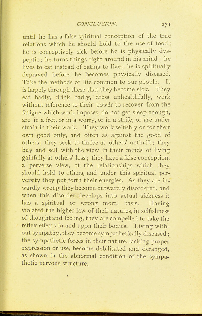 until he has a false spiritual conception of the true relations which he should hold to the use of food; he is conceptively sick before he is physically dys- peptic ; he turns things right around in his mind ; he lives to eat instead of eating to live ; he is spiritually depraved before he becomes physically diseased. Take the methods of life common to our people. It is largely through these that they become sick. They eat badly, drink badly, dress unhealthfully, work without reference to their powdr to recover from the fatigue which work imposes, do not get sleep enough, are in a fret, or in a worry, or in a strife, or are under strain in their work. They work selfishly or for their own good only, and often as against the good of others; they seek to thrive at others' unthrift; they buy and sell with the view in their minds of living gainfully at others' loss ; they have a false conception, a perverse view, of the relationships which they should hold to others, and under this spiritual per- versity they put .forth their energies. As they are in- wardly wrong they become outwardly disordered, and when this disorder develops into actual sickness it has a spiritual or wrong moral basis. Having violated the higher law of their natures, in selfishness of thought and feeling, they are compelled to take the reflex effects in and upon their bodies. Living with- out sympathy, they become sympathetically diseased ; the sympathetic forces in their nature, lacking proper expression or use, become debilitated and deranged, as shown in the abnormal condition of the sympa- thetic nervous structure.