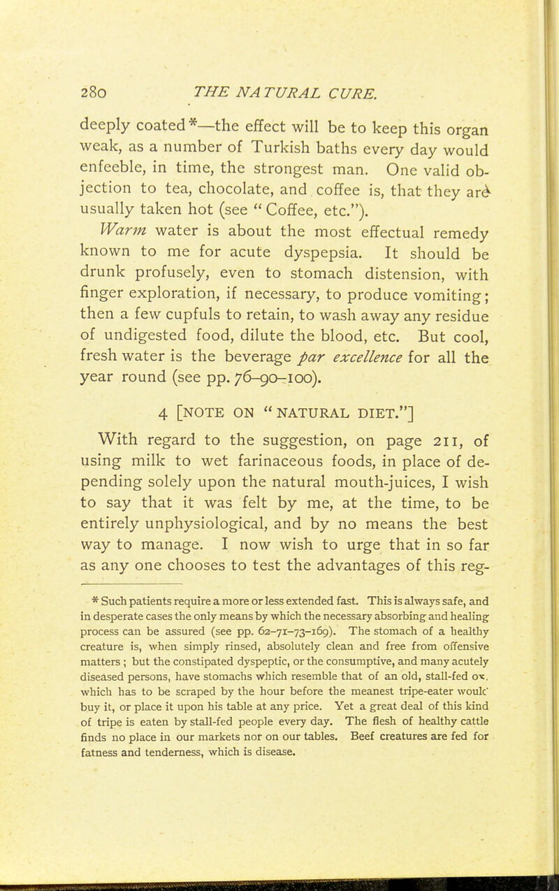 deeply coated *—the effect will be to keep this organ weak, as a number of Turkish baths every day would enfeeble, in time, the strongest man. One valid ob- jection to tea, chocolate, and coffee is, that they ar^ usually taken hot (see  Coffee, etc.). Warm water is about the most effectual remedy known to me for acute dyspepsia. It should be drunk profusely, even to stomach distension, with finger exploration, if necessary, to produce vomiting; then a few cupfuls to retain, to wash away any residue of undigested food, dilute the blood, etc. But cool, fresh water is the beverage par excellence for all the year round (see pp. 76-90-100). 4 [note on natural diet.] With regard to the suggestion, on page 211, of using milk to wet farinaceous foods, in place of de- pending solely upon the natural mouth-juices, I wish to say that it was felt by me, at the time, to be entirely unphysiological, and by no means the best way to manage. I now wish to urge that in so far as any one chooses to test the advantages of this reg- * Such patients require a more or less extended fast. This is always safe, and in desperate cases the only means by which the necessary absorbing and healing process can be assured (see pp. 62-71-73-169). The stomach of a healthy creature is, when simply rinsed, absolutely clean and free from offensive matters ; but the constipated dyspeptic, or the consumptive, and many acutely diseased persons, have stomachs which resemble that of an old, stall-fed 01c. which has to be scraped by the hour before the meanest tripe-eater woulc buy it, or place it upon his table at any price. Yet a great deal of this kind of tripe is eaten by stall-fed people every day. The flesh of healthy cattle finds no place in our markets not on our tables. Beef creatures are fed for fatness and tenderness, which is disease.