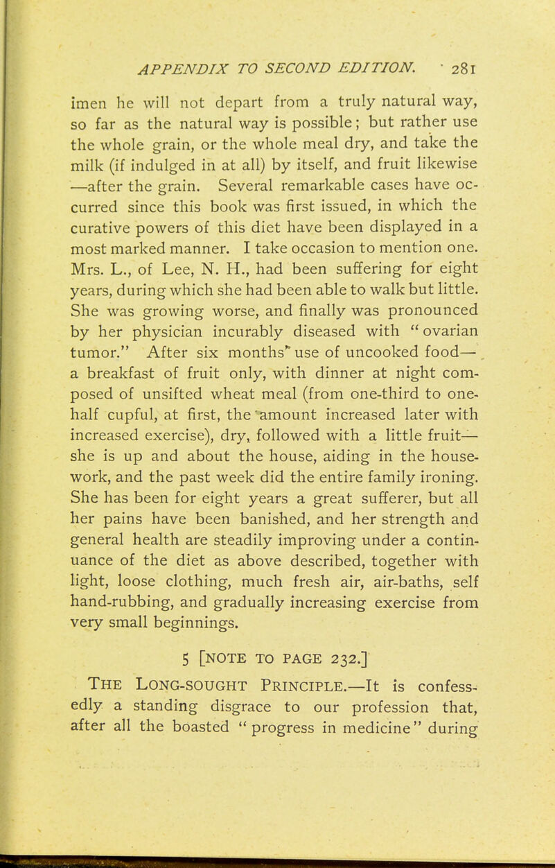 imen he will not depart from a truly natural way, so far as the natural way is possible; but rather use the whole grain, or the whole meal dry, and take the milk (if indulged in at all) by itself, and fruit likewise —after the grain. Several remarkable cases have oc- curred since this book was first issued, in which the curative powers of this diet have been displayed in a most marked manner. I take occasion to mention one. Mrs. L., of Lee, N. H., had been suffering for eight years, during which she had been able to walk but little. She was growing worse, and finally was pronounced by her physician incurably diseased with  ovarian tumor. After six months use of uncooked food—, a breakfast of fruit only, with dinner at night com- posed of unsifted wheat meal (from one-third to one- half cupful, at first, the'amount increased later with increased exercise), dry, followed with a little fruit- she is up and about the house, aiding in the house- work, and the past week did the entire family ironing. She has been for eight years a great sufferer, but all her pains have been banished, and her strength and general health are steadily improving under a contin- uance of the diet as above described, together with light, loose clothing, much fresh air, air-baths, self hand-rubbing, and gradually increasing exercise from very small beginnings. 5 [note to page 232.] The Long-sought Principle.—It is confess- edly, a standing disgrace to our profession that, after all the boasted progress in medicine during