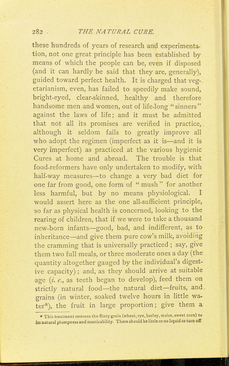 these hundreds of years of research and experimenta- tion, not one great principle has been established by means of which the people can be, even if disposed (and it can hardly be said that they are, generally), guided toward perfect health. It is charged that veg-, etarianism, even, has failed to speedily make sound, bright-eyed, clear-skinned, healthy and therefore handsome men and women, out of life-long sinners against the laws of life; and it must be admitted that not all its promises are verified in practice,. although it seldom fails to greatly improve all who adopt the regimen (imperfect as it is—and it is very imperfect) as practiced at the various hygienic Cures at home and abroad. The trouble is that food-reformers have only undertaken to modify, with half-way measures—to change a very bad diet for one far from good, one form of  mush  for another less harmful, but by no means physiological. I would assert here as the one all-sufficient principle, so far as physical health is concerned, looking to the rearing of children, that if we were to take a thousand new-born infants—good, bad, and indifferent, as to inheritance—and give them pure cow's milk, avoiding the cramming that is universally practiced ; say, give them two full meals, or three moderate ones a day (the quantity altogether gauged by the individual's digest- ive capacity) ; and, as they should arrive at suitable age {i. e., as teeth began to develop), feed them on strictly natural food—the natural diet—fruits, and. grains (in winter, soaked twelve hours in little wa- ter*), the fruit in large proportion; give them a * This treatment restores the flinty grain (wheat, rye, barley, maize, sweet corn) to iU natural plumpness and masticability. There should be little or no liquid to turn off