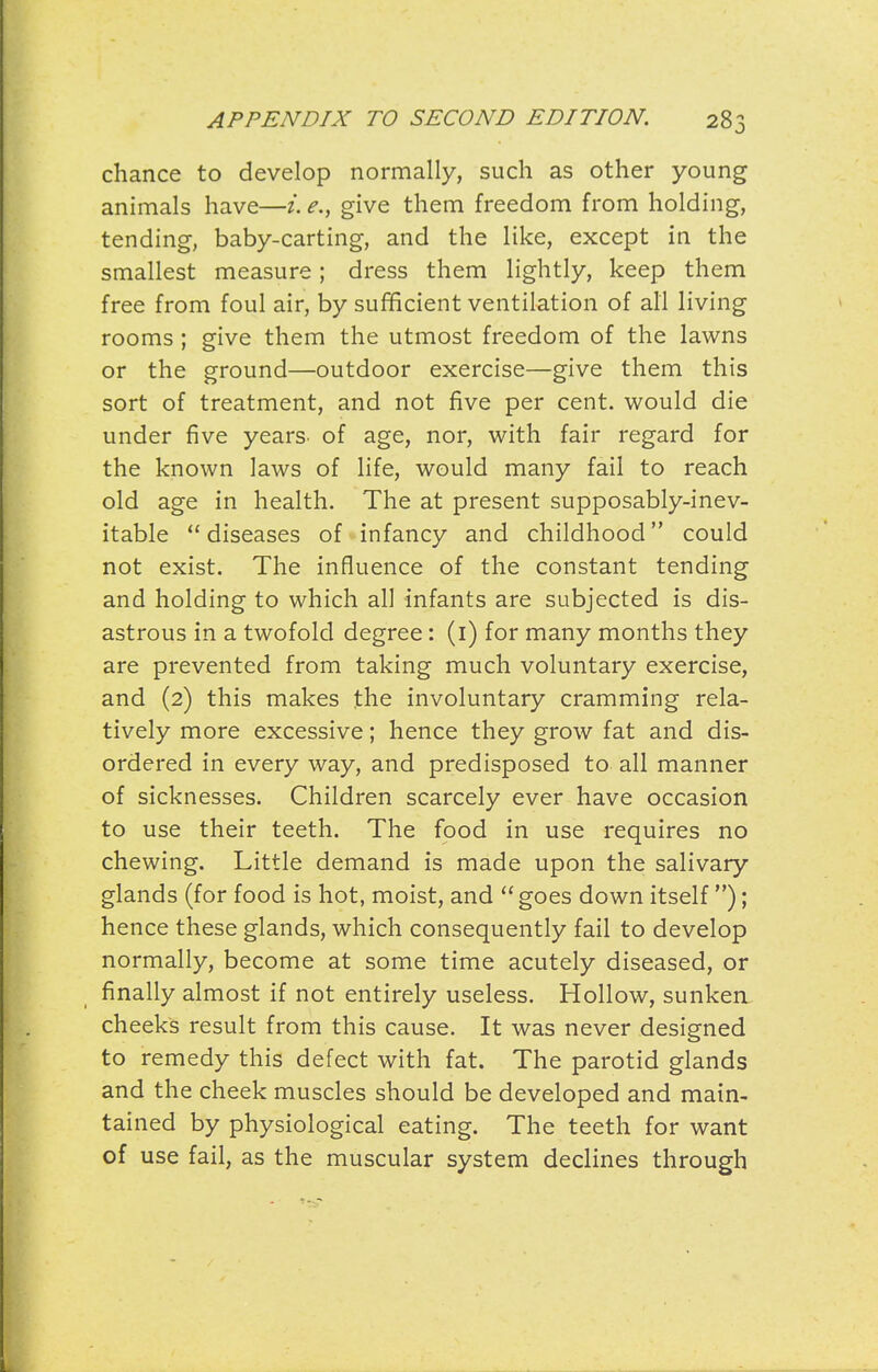 chance to develop normally, such as other young animals have—i. e., give them freedom from holding, tending, baby-carting, and the like, except in the smallest measure; dress them lightly, keep them free from foul air, by sufficient ventilation of all living rooms ; give them the utmost freedom of the lawns or the ground—outdoor exercise—give them this sort of treatment, and not five per cent, would die under five years- of age, nor, with fair regard for the known laws of life, would many fail to reach old age in health. The at present supposably-inev- itable  diseases of infancy and childhood could not exist. The influence of the constant tending and holding to which all infants are subjected is dis- astrous in a twofold degree: (i) for many months they are prevented from taking much voluntary exercise, and (2) this makes the involuntary cramming rela- tively more excessive; hence they grow fat and dis- ordered in every way, and predisposed to all manner of sicknesses. Children scarcely ever have occasion to use their teeth. The food in use requires no chewing. Little demand is made upon the salivary glands (for food is hot, moist, and  goes down itself ); hence these glands, which consequently fail to develop normally, become at some time acutely diseased, or finally almost if not entirely useless. Hollow, sunken cheeks result from this cause. It was never designed to remedy this defect with fat. The parotid glands and the cheek muscles should be developed and main- tained by physiological eating. The teeth for want of use fail, as the muscular system declines through