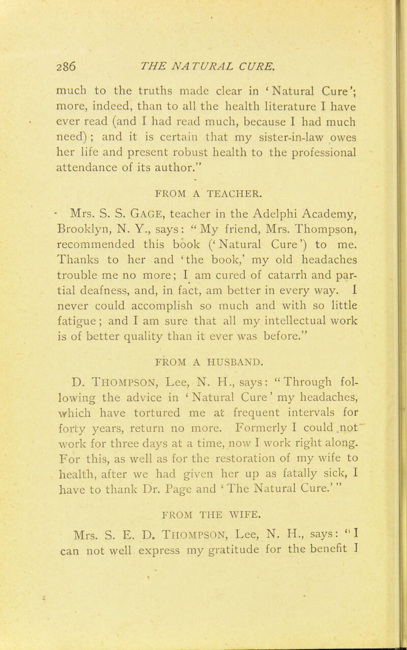 much to the truths made clear in 'Natural Cure*; more, indeed, than to all the health literature I have ever read (and I had read much, because I had much need) ; and it is certain that my sister-in-law owes her life and present robust health to the professional attendance of its author. FROM A TEACHER. • Mrs. S. S. Gage, teacher in the Adelphi Academy, Brooklyn, N. Y., says: ''My friend, Mrs. Thompson, recommended this book (' Natural Cure') to me. Thanks to her and * the book,' my old headaches trouble me no more; I am cured of catarrh and par- tial deafness, and, in fact, am better in every way. I never could accomplish so much and with so little fatigue; and I am sure that all my intellectual work is of better quality than it ever was before. FROM A HUSBAND. D. Thompson, Lee, N. H., says: Through fol- lowing the advice in ' Natural Cure' my headaches, which have tortured me at frequent intervals for forty years, return no more. Formerly I could .not work for three days at a time, now I work right along. For this, as well as for the restoration of my wife to health, after we had given her up as fatally sick, I have to thank Dr. Page and ' The Natural Cure.'  FROM THE WIFE. Mrs. S. E. D. Thompson, Lee, N. H., says: ''I can not well express my gratitude for the benefit ]
