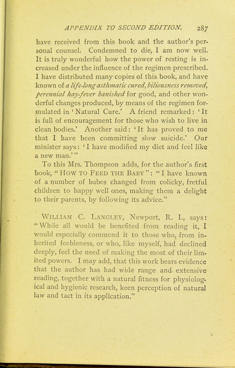 have received from this book and the author's per- sonal counsel. Condemned to die, I am now well. It is truly wonderful how the power of resting is in- creased under the influence of the regimen prescribed. I have distributed many copies of this book, and have known of a life-longasth7natic cured, biliousness removed, perennial hay-fever banished for good, and other won- derful changes produced, by means of the regimen for- mulated in * Natural Cure.' A friend remarked : ' It is full of encouragement for those who wish to live in clean bodies.' Another said: * It has proved to me that I have been committing slow suicide.' Our minister says: * I have modified my diet and feel like a new man.' To this Mrs. Thompson adds, for the author's first book,  How TO Feed the Baby: I have known of a number of babes changed from colicky, fretful children to happy well ones, making them a delight to their parents, by following its advice. William C. Langley, Newport, R. L, says:  While all would be benefited from reading it, I would especially commend it to those who, from in- herited feebleness, or who, like myself, had declined deeply, feel the need of making the most of their lim- ited powers. I may add, that this work bears evidence that the author has had wide range and extensive reading, together with a natural fitness for physiolog- ical and hygienic research, keen perception of natural law and tact in i'ts application.