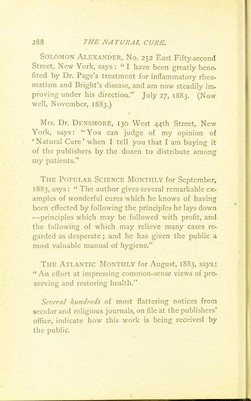 Solomon Alexander, No. 252 East Fifty-second Street, N ew York, says :  I have been greatly bene- fited by Dr. Page's treatment for inflammatory rheu- matism and Bright's disease, and am now steadily im- proving under his direction. July 27, 1883. (Now well, November, 1883.) Mrs. Dr. Densmore, 130 West 44th Street, New York, says:  You can judge of my opinion of 'Natural Cure' when I tell you that I am buying it of the publishers by the dozen to distribute among my patients. The Popular Science Monthly for September, 1883, says :  The author gives several remarkable ex- amples of wonderful cures which he knows of having been effected by following the principles he lays down -—principles which may be followed with profit, and the following of which may relieve many cases re- garded as desperate ; and he has given the public a most valuable manual of hygiene. The Atlantic Monthly for August, 1883, says:  An effort at impressing common-sense views of pre- serving and restoring health. Several hundreds of most flattering notices from secular and religious journals, on file at the publishers' office, indicate how this work is being received by the public.