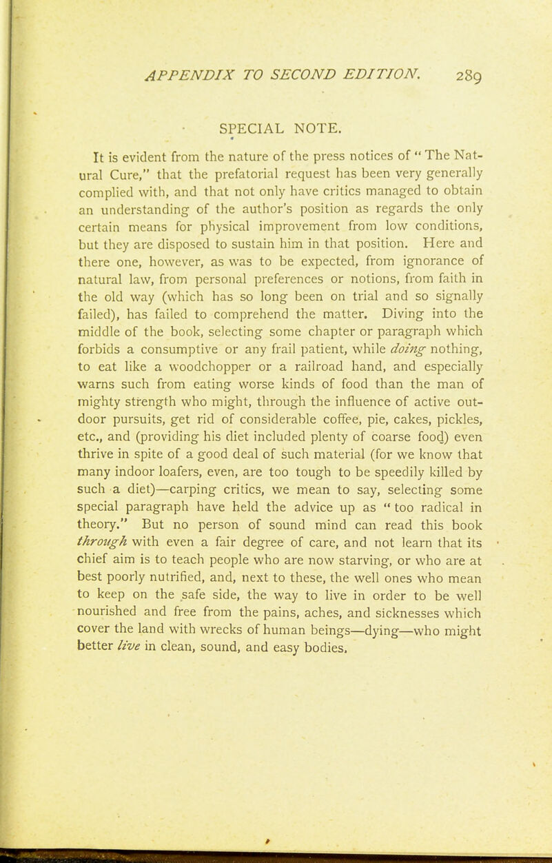 SPECIAL NOTE. « It is evident from the nature of the press notices of  The Nat- ural Cure, that the prefatorial request has been very generally complied with, and that not only have critics managed to obtain an understanding of the author's position as regards the only certain means for physical improvement from lov/ conditions, but they are disposed to sustain him in that position. Here and there one, however, as was to be expected, from ignorance of natural law, from personal preferences or notions, from faith in the old way (which has so long been on trial and so signally failed), has failed to comprehend the matter. Diving into the middle of the book, selecting some chapter or paragraph which forbids a consumptive or any frail patient, while doing nothing, to eat like a woodchopper or a railroad hand, and especially warns such from eating worse kinds of food than the man of mighty strength who might, through the influence of active out- door pursuits, get rid of considerable coffee, pie, cakes, pickles, etc., and (providing his diet included plenty of coarse food) even thrive in spite of a good deal of such material (for we know that many indoor loafers, even, are too tough to be speedily killed by such a diet)—carping critics, we mean to say, selecting some special paragraph have held the advice up as  too radical in theory. But no person of sound mind can read this book through with even a fair degree of care, and not learn that its chief aim is to teach people who are now starving, or who are at best poorly nutrified, and, next to these, the well ones who mean to keep on the safe side, the way to live in order to be well nourished and free from the pains, aches, and sicknesses which cover the land with wrecks of human beings—dying—who might better live in clean, sound, and easy bodies.