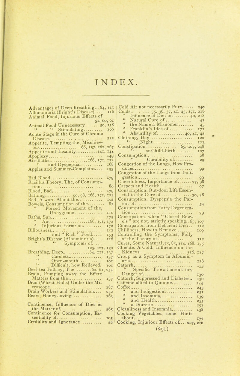 INDEX. Advantages of Deep Breathing... 84, iii Albuminuria (Bright's Disease) .. 116 Animal Food, Injurious Eflfects of 51, 60, 61 Animal Food Unnecessary 50, 158   Stimulating 160 Acute Stage in the Cure of Chronic Disease 222 Appetite, Tempting the. Mischiev- ous 66, 157, 262, 267 Appetite and Insanity 141, 144 Apoplexy 149 Air-Baths.. 166, 171, 172  and Dyspepsia _ 168 Apples and Summer-Complaint,... 193 Bad Blood 179 Bacillus Theory, The, of Consump- tion. 80 Blood, Bad 179 BaLhing. 9°, 98, 166, 171, 172 Bed, A word About the.. 102 Bowels, Consumption of the....... 81  Forced Movement of the, Unhygienic ito Baths, Sun 17S  Air 166, 171, 172  Injurious Forms of. 172 Biliousness t. . . i'^2 and  Rich  Food 153 Bright's Disease (Albuminuria) 116  Symptoms of. ... 125, 127, 130 Breathing, Deep 84, in, 137  Careless 137  Open-mouth 101  Difficult, how Relieved. loi Beef-tea Fallacy, The 60, 61, 254 Brain, Pumping away the Effete Matters from the 137 Bran (Wheat Hulls) Under the Mi- croscope 187 Brain Workers and Stimulation.... 252 Bears, Honey-loving 263 Continence, Influence of Diet in the Matter of. 265 Continence for Consumption, Es- sentiality of 105 Credulity and Ignorance 22 Cold Air not necessarily Pure z^o Colds 35. 36, 37, 41, 45, 171, 218  Influence of Diet on 40,218  Natural Cure of.. 41  the Name a Misnomer 45  Franklin's Idea of. 171  Absurdity of 40,41,42 Clothing, Day 120  Night 103 Constipation 65,-107, 248 at Child-birth 107 Consumption.. _ 28  Curability of 29 Congestion of the Lungs, How Pro- duced 99 Congestion of the Lungs from Indi- gestion 99 Cheerfulness, Importance of. 77, 98 Carpets and Health 97 Consumption, Out-door Life Essen- tial to the Cure of 30, 48 Consumption, Dyspepsia the Par- ent of. 54 Consumption from Fatty Degenera- tion 79 Constipation, when Closed Bow- els are not, strictly speaking. .65, 107 Constipation from Deficient Diet.. 112 Chilliness, How to Remove 109 Controlling the Symptoms, Folly of the Theory of 112 Cures, Some Natural.75, 85, 114, 168, 175 Climate, A Cold, Influence on the Kidneys.. _ 116, 117 Croup as a Symptom in Albumin- uria 128 Catarrh 153  Specific Treat m en t for. Danger of. 130 Catarrh, Suppressed and Diabetes.. 130 Caffeine allied to Quinine 244 Coffee 243  and Indigestion est  and Insomnia. 139  and Health 255  a Diuretic 251 Cleanliness and Insomnia 138 Cooking Vegetables, some Hints about 177 Cooking, Injurious Effects of... .207, 210