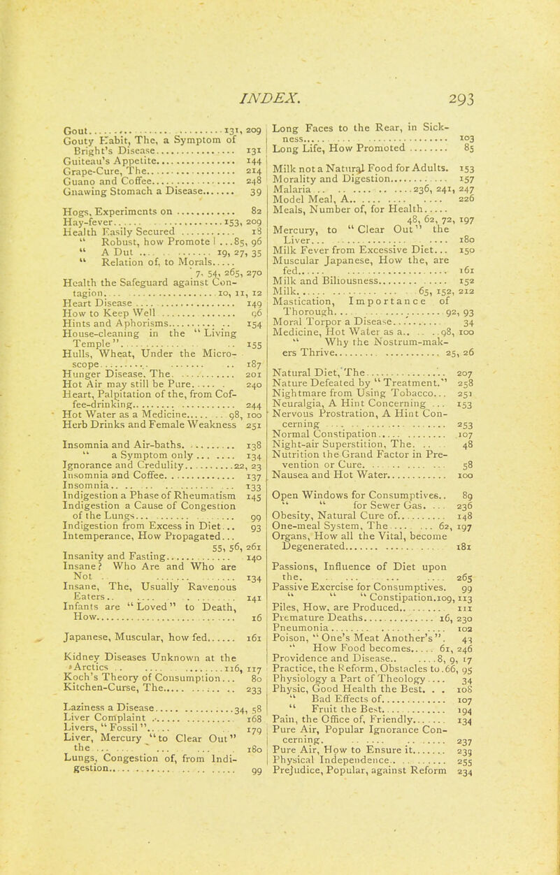 Gout 131.209 Gouty Kabit, The, a Symptom of Bright's Disease 131 Guiteau's Appetite 144 Grape-Cure, The 214 Guano and Coffee _ 248 Gnawing Stomach a Disease 39 Hogs, Experiments on 82 Hay-fever 153, 209 Health Easily Secured i3 Robust, how Promote i .. .85, 96 A Dut 19. 27, 35 Relation of, to Morals ■ 7. 54, 26s, 270 Health the Safeguard against Con- tagion. 10, u, 12 Heart Disease 149 How to Keep Well q6 Hints and Aphorisms 154 House-cleaning in the Living Temple . 155 Hulls, Wheat, Under the Micro- scope ,. .. 187 Hunger Disease, The 201 Hot Air may still be Pure 240 Heart, Palpitation of the, from Cof- fee-drinking 244 Hot Water as a Medicine 98, 100 Herb Drinks and Female Weakness 251 Insomnia and Air-baths 138 a Symptom only 134 Ignorance and Credulity 22, 23 Insomnia and Coffee 137 Insomnia 133 Indigestion a Phase of Rheumatism 145 Indigestion a Cause of Congestion of the Lungs gg Indigestion from Excess in Diet... 93 Intemperance, How Propagated... , „ . 55, 56, 261 Insanity and Fasting 140 Insane? Who Are and Who are Not . 134 Insane, The, Usually Ravenous Eaters.. 141 Infants are Loved to Death, How 16 Japanese, Muscular, how fed 161 Kidney Diseases Unknown at the »Arctics 116, 117 Koch's Theory of Consumption ... 80 Kitchen-Curse, The .. 233 Laziness a Disease 34, 58 Liver Complaint .• 168 Livers, Fossil 179 Liver, Mercury to Clear Out the ~ 180 Lungs, Congestion of, from Indi- gestion Long Faces to the Rear, in Sick- ness 103 Long Life, How Promoted 85 Milk not a Natural Food for Adults. 153 Morality and Digestion 157 Malaria 236, 241, 247 Model Meal, A 226 Meals, Number of, for Health 48, 62, 72, 197 Mercury, to Clear Out the Liver,.. 180 Milk Fever from Excessive Diet... 150 Muscular Japanese, How the, are fed 161 Milk and Biliousness 152 Milk 65, 152, 212 Mastication, Importance of Thorough. 92, 93 Moral Torpor a Disease...' 34 Medicine, Hot Water as a 98, 100 Why the Nostrum-mak- ers Thrive 25, 26 Natural Diet,'The '.. 207 Nature Defeated by Treatment.*' 258 Nightmare from Using Tobacco... 251 Neuralgia, A Hint Concerning ... 153 Nervous Prostration, A Hint Con- cerning 253 Normal Constipation .107 Night-air Superstition, The. ... 48 Nutrition the Grand Factor in Pre- vention or Cure 58 Nausea and Hot Water 100 Open Windows for Consumptives.. 89 for Sewer Gas. ... 236 Obesity, Natural Cure of. 148 One-meal System, The .... . ... 62,197 Organs, How all the Vital, become Degenerated iBi Passions, Influence of Diet upon the. . ... ... 26s Passive Exercise for Consumptives. 99 Constipation.109,113 Piles, How, are Produced,. m Premature Deaths iC, 230 Pneumonia 103 Poison, One's Meat Another's. 4-^ How Food becomes 61, 246 Providence and Disease.. .... 8, 9, 17 Practice, the Reform, Obstacles to.66, 95 Physiology a Part of Theology 34 Physic, Good Health the Best. . . 108 Bad Effects of 107 Fruit the Best 194 Pain, the Office of, Friendly 134 Pure Air, Popular Ignorance Con- cerning. 237 Pure Air, How to Ensure it 239 Physical Independence 255 Prejudice, Popular, against Reform 234