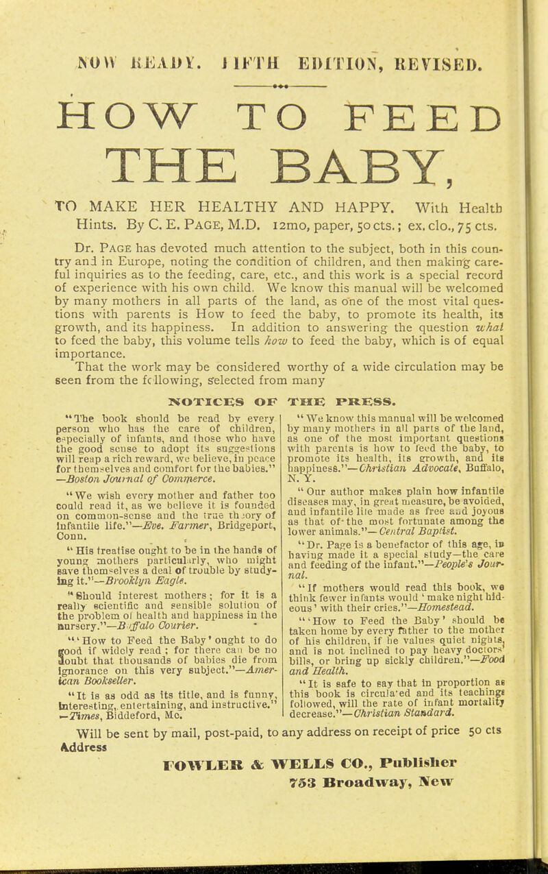 NOW IvEAiiV. JIFTH EDITION, REVISED. HOW TO FEED TO MAKE HER HEALTHY AND HAPPY. With Health Hints. By C. E. Page, M.D. i2mo, paper, 50cts.; ex. clo., 75 cts. Dr. Page has devoted much attention to the subject, both in this coun- try and in Europe, noting the condition of children, and then making care- ful inquiries as to the feeding, care, etc., and this work is a special record of experience with his own child. We know this manual will be welcomed by many mothers in all parts of the land, as one of the most vital ques- tions with parents is How to feed the baby, to promote its health, its growth, and its happiness. In addition to answering the question vjhal to feed the baby, this volume tells how to feed the baby, which is of equal importance. That the work may be considered worthy of a wide circulation may be seen from the fcilowing, selected from many NOTICES OF THE PRESS. The boolt sbonld be read by every person who haa (he care of children, e^specially of iufantH, and those who have the good sense to adopt its sug^et^tions will reap a rich reward, we believe, in peace for themselves and comfori for the babies. —Boston Journal of Commerce.  We wish every mother and father too coald read it, as we believe it is founded on common-sense and the true thjoryof Infantile life.—j^ae. Farmer^ Bridgeport, Conn.  His treatise ought to be in the hands of young mothers particularly, who might save themselves a deal of trouble by study- ing it.^^—Brooklyn Eagle. '* Should interest mothers; for it is a really ecieutiflc and sensible solution of the problem ol health and happiness in the Bursery.—.B /jTo^o Courier. ' How to Feed the Baby' ought to do Sood if widely read ; for there can be no oubt that thousands of babies die from Ignorance on this very Bnh^ect,—Amer- ican Bookseller. It is as odd as its title, and is funny. Interesting,, entertaining, and instructive. —Times, Biddeford, Mc.  We know this manual will be welcomed by many mothers in all parts of the land, as one of the most important questions with parents is how to leed the baby, to promote its health, its growth, and ita ha.ppiues6.''—Christian Advocate, Buffalo, N. Y.  Our author makes plain how infantile diseases may, in great measure, be avoided, and infantile liie made as free aijd joyous as that of-the most fortunate among the lower animals.—Baptist. Dr. Page is a benefactor of this age, in having made it a special study—the care and feeding of the mfdiaV—People's Jour- nal.  If mothers would read this book, we think fewer infants would ' make night hid- eous' with their criee.—Homestead. 'How to Feed the Baby' should be taken home by every father to the mother of his children, if he values quiet nights, and is not inclined to pay heavy doctors bills, or bring up sickly children.—.Food and Health.  It is safe to say that in ijroportion as this book is circula'ed and its teachings followed, will the rate of infant mortality decrease.—(7Amrtaw Standard. Will be sent by mail, post-paid, to any address on receipt of price 50 cts Akddress rOWLER & WEL.L.S CO., Putolislier 753 Broadway, New