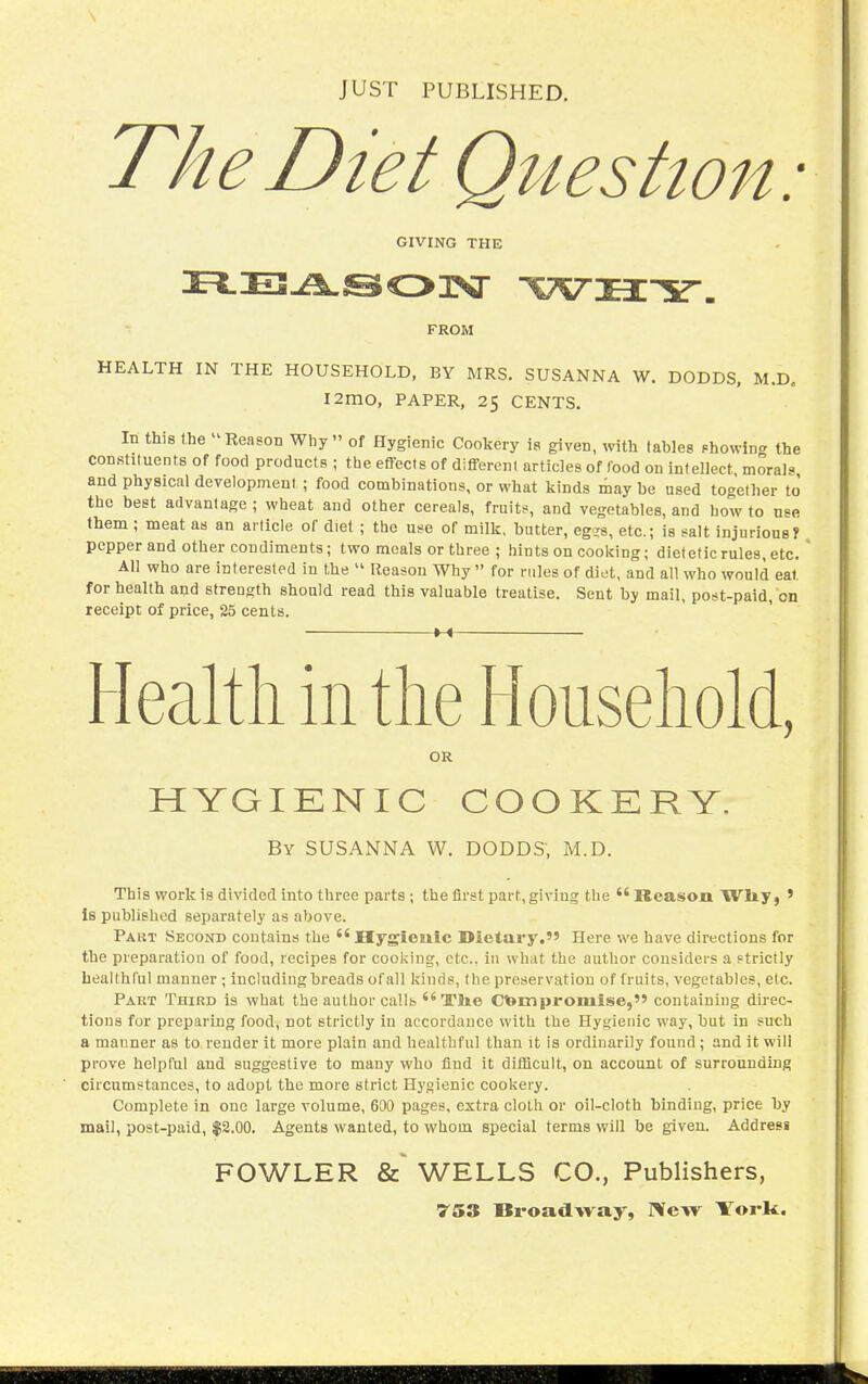 \ JUST PUBLISHED. The Diet Question: GIVING THE FROM HEALTH IN THE HOUSEHOLD, BY MRS. SUSANNA W. DODDS, M.D, I2mO, PAPER, 25 CENTS. In this the Reason Why of Hygienic Cookery la given, with tables (=howin<r the constituents of food products ; the effects of different articles of food on intellect morals and physical development; food combinations, or what kinds may be used together to' the best advantage ; wheat and other cereals, fruitf, and vegetables, and how to use them ; meat as an article of diet ; the use of milk, butter, eg^s, etc.; is salt injurious? pepper and other condiments; two meals or three ; hints on cooking; dietetic rules, etc. ' All who are interested in the  Reason Why  for rules of diet, and all who would eat for health and strength should read this valuable treatise. Sent by mail, post-paid, on receipt of price, 25 cents. M Health in the Household, OR HYGIENIC COOKERY, By SUSANNA W. DODDS, M.D. This work is divided into three parts ; the first part, giving the  Reason Wliy) ' is published separately as above. Part Second contains the Hygleuic Dietary. Here we have directions for the preparation of food, recipes for cooking, etc.. in what the author considers a Ftrictly healthful manner; including breads of all kinds, the preservation of fruits, vegetables, etc. Part Third is what the author callb The Compromise, containing direc- tions for preparing food, not strictly in accordance with the Hygienic way, but in such a manner as to render it more plain and healthful than it is ordinarily found; and it will prove helpful aud suggestive to many who find it difficult, on account of surrounding circumstances, to adopt the more strict Hygienic cookery. Complete in one large volume, 600 pages, extra cloth or oil-cloth binding, price by mail, post-paid, $2.00. Agents wanted, to whom special terms will be given. Addresi FOWLER WELLS CO., Publishers,