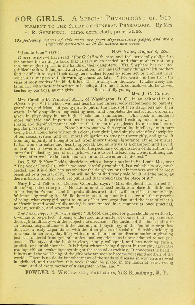 FOR GIRLS. A Special Physiology ; or. Sup PLEMENT TO THE STUDY OF GENERAL PHYSIOLOGV. By MrS, E. R. Shepherd. i2mo, extra cloth, price, $i.oo. VAt following notices of this work are from Representative fMfie, end arc a su^cient guarantee as to its nature and value Jennie June says: New York, August 8, 1882. Gentlemen:—I have read For Girls with care, and feel personally obli[^ed to ihf author for writing a book that is very much needed, and that mothers not only can, but ought to place in the hands of their daughters. Mrs. Shepherd has executed a difficult task with judgment and discretion. She has said many things which mothers 6nd it difficuk to say to their daughters, unless forced by some act or circumstances, which alas, may prove their warning comes too late.  For Girls  is free from the vices of most works of its kind, it is neither preachy nor didactic. It talks freely and familiarly with those it is written to benefit, and some of its counsels would be as well heeded by our boys, as our girls. Respectfully yours, Mrs. J. C. Croly. Mrs. Caroline B. Winslow, M.D., of Washington, D. C, in an editorial in the Alpha, says :  It is a book we most heartily and unreservedly recommend to parents, guardians, and friends of young girls to put in the hands of their daughters and their wards. It fully supplies a long existing need, and completes the instruction ordinarily given in physiology in our high-schools and seminaries. This book is rendered more valuable and important, as it treats with perfect freedom, and in a wise, chaste, and dignified manner, subjects that are entirely neglected by most teachers ol popular physiology None but a woman with a crystalline intellect, and a pure toying heart, could have written this clean, thoughtful, and simply scientific description of our sexual system, and our moral obligation to study it thoroughly, and guard it from any impurity of thought or act, from injury through ignorance, abuse, or misuse. It has won our entire and hearty approval, and enlists us as a champion and friend, to do all in our power for its sale, not for the pecuniary compensation of its author, but more for the lasting good of our girls, who are to be the teachers, wives, mothers, and leaders, after we have laid aside our armor and have entered into rest. Drs. S. W. & Mary Dodds, physicians, with a large practice in St. Louis, Mo., say : The book 'For Girls,' which we have carefully examined, is a valuable work, much needed, and it is difficult to say whether the daughters or their mothers would be most benefited by a perusal of it. You will no doubt find ready sale for it, all the more, as there is hardly another book yet published that would take the place of it. Mary Jewett Telford, of Denver, Colorado, says: Mrs. Shepherd has earned the title of 'apostle to the girls.' No careful mother need hesitate to place this little book in her daughter's hands, and the probabilities are that she will herself learn some help- ful lessons by reading it. While there is no attempt made to solve all the mysteries of being, what every girl ought to know of her own organism, and the care of what is so ' fearfully and wonderfully made,' is here treated in a manner at once practical, modest, sensible, and reverent. The Phrenological Journal says: A book designed for girls should be \vritten by a woman to be perfect; it being understood as a matter of course that she possesses thorough familiarity with the subject she discusses. The author of this book indicates an unusual acquaintance with the anatomy and physiology of the feminine organiza- tion, also a ready acquaintance with the other phases of social relationship belonging to woman in her every-day life ; with a more than common discrimination m gleaning just such material from general professional experience as is best adapted to ner pur poses. The style of the book is clear, simply colloquial, and has nothmg garish, prudish, or morbid about it. It is bright without being flippant in thought, agreeal^le reading ^thout awakening anything of the sensual or exciting. It concerns the health fulness and the well-being of the girls who are soon to become wive^nd mothers of the world. There is no doubt but what many of the seeds of diseases in women are sowed in girlhood, and therefore this book should be placed in the hands of »very young man, and of every mother of a daughter in the land.