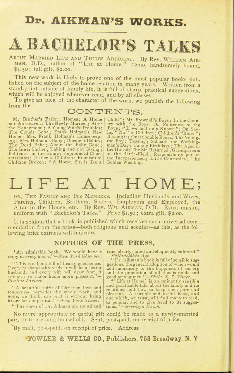 Dr. AIKIKtAIff'S WORKS. About Married Life and Things Adjacent. By Rev. William Aik. MAN, D.D., author of Life at Home. i2mo, handsomely bound $1.50 ; full gilt, $2.00. This new work is likely to prove one of the most popular books pub- lished on the subject of the hcvme relation in many years. Written from a stand-point outside of family life, it is full of sharp, practical suggestions, which will be enjoyed wherever read, and by all classes. To give an idea of the character of the work, we publish the following from the 00 ISr T E 1^T T S. My Brother's Parlor; Homes; A Home not hke Heaven; The Newly-Married ; After the Honeymoon; A Young Wife's'Troubles; The Clouds Gone; Frank Holman's New Home; Mrs. Frank Holman's Housekeep- ing ; Mrs. Holman's Baby ; Obedient Babies; The Dead Babe; About the Baby Gone; The Inner Shrine: Taking and not Giving; Politeness in the Home; P.eproduced Char- acteristics ; Juf tice to Children ; Promises to Children Broken ;  A Horse, Sir, is like a Child; Mr. Frownell's Boys; In the Coun try wiih the Boys; On Politeness to the Boys; If we had only Known; On Say- ing  No  to Children; Children's Blues Bossmgit; Questionable Books; The Young, est Boy ; Teasing; Sabbath the Working- man's Day ; Family Birthdays ; The Aged in the House ; The Sin Returned ; Grandparents on the Battle-Field ; Responsibility put on the Inexperienced; Little Courtesies; Ihe Golden Wedding. LIFE AT HOME; OR, The Family and Its Members, Including Husbands and Wives, Parents, Children, Brothers, Sisters, Employers and Employed, the Altar in the House, etc. By Rev. Wm. Aikman, D.D. Extra muslin, uniform with  Bachelor's Talks. Price $1.50 ; extra gilt, $2.00. It is seldom that a book is published which receives such universal com mendation from the press—both religious and secular—as this, as the fol lowing brief extracts will indicate. NOTICES OF THE PRESS. ' An admirable book. We would have a copy in every house.—New York Observer.  This is a book full of hearty good sense. Fvcry hujhrnd who reads it will be a better husband, and every wife will draw from it strength to make home more pleasant.— Prti irie Fa riiwr. 'A beautiful spirit of Christian love and tendenie-i!- pervades the whole work, and none, we think, can read it without being be.ter for Ihe perusal.'—Netu York Times.  The views of Dr. Aikman art sound and true, clearly stated and eloquently enforced. —Philadelphia Age.  Dr. Aikman's book is full of sensible suy- gestions, the general adoption of which would add immensely to the happiness of society and the promotion of all that is noble and good among men.—Phila. S. S. Times.  ' Life at Home' is an eminently sensible and practicable talk about the family and its relations, and how to keep them pure and pleasant. A sensible and useful book, and one which, we trust, will find many to read, to ponder, and to give heed to its sugges- tions.—Brooklyn Union. No more appropriate or useful gift could be made to a newly-married pair, or to a young household. Sent, post-paid, on receipt of price, ^By mail, post-paid, on receipt of price. Address