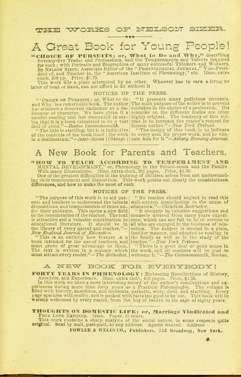 A Great Book for Young People! »*CIIOICE OP PURSUITS; or, What to Do uud Why, deecriljiua Seventy-live Trades and Professious, and the Temperamentb and Talents required for each • with Portraits and Biojjraphies of many successful ThiukerB nnd Workers. By Nelson Sizeii, Associate Editor of the  Phbenolooical Jouunal, Vice-Presi- dent of, and Teacher in, the American Inslilute of Phrenology, etc. 12mo. extra cloth, 503 pp. Price, $1.75. , , u This work till? a place attempted by uo other. Whoever has to cam a ImuK bv UboT of head or hand, can not afford to do without it NOTICES OF THE PRESS.  ' Choice of PtmsmTS ; or. What to do and Why  is a remarkable book. The author has attained a deserved eminence as a de- lineator of character. We have piven it a careful reading and feel warranted in say- ing, that it is a oook calculated to do a vast deal of ^nood.—Boston Commonwealth. '•The title is startling, but it is indicative of the contents of the book itself; the work is a desideratum.—in^er-Octfan (Chicago.)  It presents many judicious counsels. The main purpose of the writer is to prevent mistakes in the choice of a profession. Ilia remarks on the different trades are often highly original. The tendency of this vol- ume 18 to increase the reader's respect for human nature.—New York Tribune.  The design of this book is to indicate to eveiy man his proper work, and to edu- cate him for iV^—Albany Evening Journal. A New Book for Parents and Tochers. HOW TO TEACH ACCOUDIIVG TO TKITIPERAMENT AN© MENTAL DEVELOPMENT, or. Phrenology in the School-room and the Family. With many Illustrations. 12mo, extra cloth, 351 pages. Price, $1.50. One of the greatest difficulties in the training of children arises from not understand- ing their temperament and disposition. This work points out clearly the coustitulioual^ dinerenceB, and how to make the most of each. NOTICES OF THE PRESS.  The purpose of this work is to aid par- ents and teachers to understand the talents dispositions, and temperaments of tho^e un- der their guidance. This opens a new field to the consideration of the teacher. The text is attractive and a valuable contribution to educational literature. It should be in the library of every parent and teacher.— New England Journal of ^EduoaHon This is an entirely new feature .n a book intended for the use of teachers, and must prove of great advantage to them. The text is written in a manner which must attract every reader.—T'Ae Methodist. '* No teacher should neglect to retid this well-written contribution to the cause of education.— Christian Jn.ttructor. It abounds in valuable suggestions and counsels derived from many years experi- ence, which can not fail to be of service to all who are engaged in the business of edu- cation. The subject is treated in a plain, familiar manner, and adapted to reading in the family as well as in the study of the teacher.—iVeio York Tribwne.  There is a great deal of gooa sense it the work, and all teachers wll be tjiad to welcome it.—ZVte Commonwealth, Boston. nsTEiw book: IFOR BArBE,-5rBOID5r i FORTY YKARS IN PHREiVOLOGY : Embracing Recollections of History, Anecdote, and Experience. 12mo, extra cloth, 413 pages. Price, $1.50. In this work we have a most interesting record of the author's recollections and ex- periences during more than forty years as a Practical Phrenologist. The volume ia ailed wilh history, anecdotes, and incidents, pathetic, witty, droll, .and startling. Every page sparkles with reality, and is packed with facts too good to be lost. This book will be warmly welcomed by every reader, from the boy of twelve to the sage of eighty years. THOUGHTS ON l>Ot»IESTIC L.1FE; or, Carriage Vindicated and Free Love Exposed. ]2mo. Paper, 25 cents. This work contains a sharp analysis of the social nature, in some respects qult« original. Sent by mail, post-paid, to any address. Agents wanted. Address