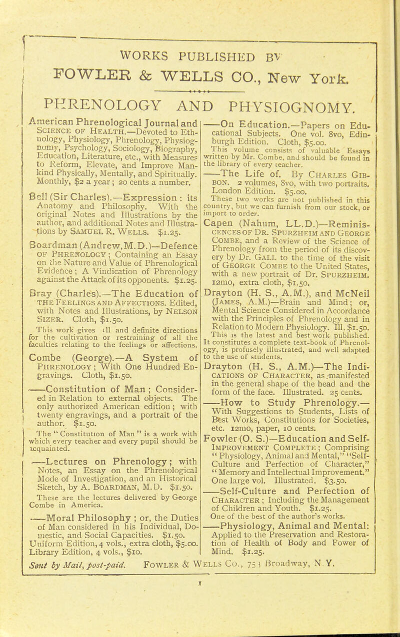 WORKS PUBLISHED BV FOWLEK & WELLS CO., New York. PHRENOLOGY AND PHYSIOGNOMY American Phrenological Journal and Science of Health.—Devoted to Eth- nology, Physiology, Phrenology, Physiog- nomy, Psychology, Sociology, Biography, Education, Literature, etc., with Measures to Reform, Elevate, and Improve Man- kind Physically, Mentally, and Spiritually. Monthly, $2 a year; 20 cents a number. Bell (Sir Charles).—Expression : its Anatomy and Philosophy. With \he original Notes and Illustrations by the author, and additional Notes and Illustra- tions by Samuel R. Wells. $1.25. Boardman (Andrew.M.D.)—Defence OF Phrenology ; Containing an Essay on clie Nature and Value of Phrenological Evideftce; A Vindication of Phrenology against the Attack of its opponents. $1.25. Bray (Charles).—The Education of THE Feelings and Affections. Edited, with Notes and Illustrations, by Nelson SiZER. Cloth, $1.50. This work gives ill and definite directions for the cultivation or restraining of all the faculties relating to the feelings or affections. Combe (George).—A System of Phrenology ; With One Hundred En- gravings. Cloth, $1.50. Constitution of Man ; Consider- ed in Relation to external objects. The only authorized American edition; with twenty engravings, and a portrait of the author. $1.50. The  Constitution of Man  is a work with which every teacher and every pupil should be icquainted. —Lectures on Phrenology; with Notes, an Essay on the Phrenological Mode of Investigation, and an Historical Sketch, by A, Boardman, M.D. $1.50. These are the lectures delivered by George Combe in America. Moral Philosophy ; or, the Duties of Man considered in his Individual, Do- mestic, and Social Capacities. $1.50. Uniform Edition, 4 vols., extra cloth, $5.00. Library Edition, 4 vols., $10. On Education.—Papers on Edu- cational Subjects. One vol. 8vo, Edin- burgh Edition. Cloth, $5.00. This volume consists of valuable Essays written by Mr. Combe, and should be found in the library of every teacher. The Life of. By Charles Gib- bon. 2 volumes, 8vo, with two portraits. London Edition. $5.00. These two works are not published in this country, but we can furnish from our stock, or import to order. Capen (Nahum, LL.D.)—Reminis- cencesof Dr. Spurzheim and George Combe, and a Review of the Science of Phrenology from the period of its discov- er)' by Dr. Gall to the time of the visit of George Combe to the United States, with a new portrait of Dr. Spurzheim. i2mo, extra cloth, $1.50. Drayton (H. S., A.M.), and McNeil (James, A.M.)—Brain and Mmd; or, Mental Science Considered in Accordance with the Principles of Phrenology and in Relation to Modern Physiology. 111. $1.50. This IS the latest and best work published. It constitutes a complete text-book of Phrenol- ogy, is profusely illustrated, and well adapted to the use of students. Drayton (H. S., A.M.)—The Indi- cations of Character, as.manifested in the general shape of the head and the form of the face. Illustrated. 25 cents. How to Study Phrenology.— With Suggestions to Students, Lists of Bfest Works, Constitutions for Societies, etc. i2mo, paper, 10 cents. Fowler (O. S.)—Education and Self- Improvement Complete ; Comprising  Physiology, Animal and Mental, Self- Culture and Perfection of Character, *' Memory and Intellectual Improvement. One large vol. Illustrated. $3.50. Self-Culture and Perfection of Character ; Including the Management of Children and Youth. $1.25. One of the best of the author's works. Physiology, Animal and Mental: Applied to tlie Preservation and Restora- tion of Health of Body and Power of Mind. $1.25. S0ia by Mail, post-paid. Fowler & Wells Co., 75 \ Broadway, N Y. t