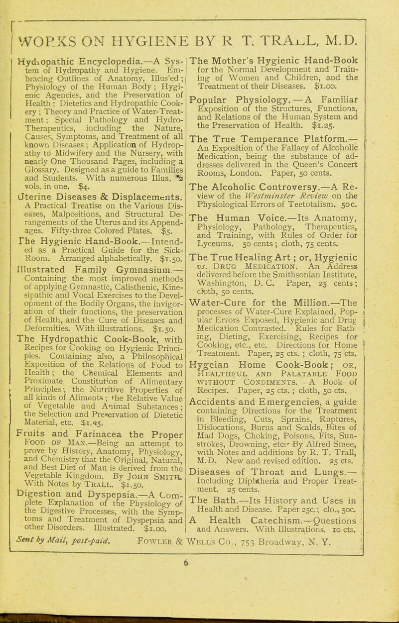 WORKS ON HYGIENE BY R T. TRAi^L, M.D. Hydiopathic Encyclopedia.—A Sys- tem of Hydropathy and Hyjjiene. Em- bracing Outlines of Anatomy, lUus'ed; Physiology of the Human Body ; Hygi- enic Agencies, and the Preservation of Health ; Dietetics and Hydropathic Cook- ery ; Theory and Practice of Water-Treat- ment ; Special Pathology and Hydro- Therapeutics, including the Nature, Causes, Symptoms, and Treatment of all known Diseases ; Application of Hydrop- athy to Midwifery and the Nursery, with nearly One Thousand Pages, including a Glossary. Designed as a guide to Families and Students. With numerous Illus. *^ vols, in one. $4. Jterine Diseases & Displacements. A Practical Treatise on the Various Dis- eases, Malpositions, and Structural De- rangements of the Uterus and its Append- ages. Fifty-three Colored Plates. $5. The Hygienic Hand-Book.—Intend- ed as a Practical Guide for the Sick- Room. Arranged alphabetically. $1.50. Illustrated Family Gymnasium.— Containing the most improved methods of applying Gymnastic, Calisthenic, Kine- sipathic and Vocal Exercises to the Devel- opment of the Bodily Organs, the invigor- ation of their functions, the preservation of Health, and the Cure of Diseases and Deformities. With illustrations. $1.50. The Hydropathic Cook-Book, with Recipes for Cooking on Hygienic Princi- ples. Containing also, a Philosophical Exposition of the Relations of Food to Health; the Chemical Elements and Proximate Constitution of Alimentary Principles; the Nufrit^ve Properties of all kinds of AlimentJ%; the Relative Value of Vegetable and Animal Substances; the Selection and Preservation of Dietetic Material, etc. ^i.t^. Fruits and Farinacea the Proper Food of Man.—Being an attempt to prove by History, Anatomy, Physiology, and Chemistry that the Original, Natural, and Best Diet of Man is derived from the Vegetable Kingdom. By John Smith. With Notes by Trall. $1.50. Digestion and Dyspepsia.—A Com- plete Explanation of the Physiology of the Digestive Processes, with the Symp- toms and Treatment of Dyspepsia and other Disorders. Illustrated. $1.00. Sent by Mail, post-paid. FowLER & The Mother's Hygienic Hand-Book for the Normal Development and Train- ing of Women and Children, and the Treatment of their Diseases. $1.00. Popular Physiology.—A Familiar Exposition of the Structures, Functions, and Relations of the Human System and the Preservation of Health. $1.25. The True Temperance Platform.— An Exposition of the Fallacy of Alcoholic Medication, being the substance of ad- dresses delivered in the Queen's Concert Rooms, London. Paper, 50 cents. The Alcoholic Controversy.—A Re- view of the Westminster Review on the Physiological Errors of Teetotalism. 50 c. The Human Voice.—Its Anatomy, Physiology, Pathology, Therapeutics, and Training, with Rules of Order for Lyceums. 50 cents ; cloth, 75 cents. The True Healing Art; or, Hygienic vs. Drug Medication. An Address delivered before the Smithsonian Institute, Washington, D. C. Paper, 25 cents; cloth, 50 cents. Water-Cure for the Million.—The processes of Water-Cure Explained, Pop- \ ular Errors Exposed, Hygienic and Drug | Medication Contrasted. Rules for Batb ; ing. Dieting, Exercising, Recipes for Cooking, etc., etc. Directions for Home \ Treatment. Paper, 25 cts. ; cloth, 75 cts. \ Hygeian Home Cook-Book; or, Healthful and Palatable Food w^iTHouT Condiments. A Book of Recipes. Paper, 25 cts. ; cloth, 50 cts. Accidents and Emergencies, a guide containing Directions for the Treatment in Bleeding, Cuts, Sprains, Ruptures, Dislocations, Burns and Scalds, Bites of Mad Dogs, Choking, Poisons, Fits, Sun- strokes, Drowning, etct' By Alfred Smee, with Notes and additions by R. T. Trail, ; M.D. New and revised edition. 25 cts. Diseases of Throat and Lungs.— i Including Diphtheria and Proper Treat- ment. 25 cents. The Bath.—Its History and Uses in Health and Disease. Paper 25c.; clo., see. A Health Catechism.-^Questions ' and Answers. With Illustrations, ic cts. Wells Co., 753 Broadway, N. Y. ;