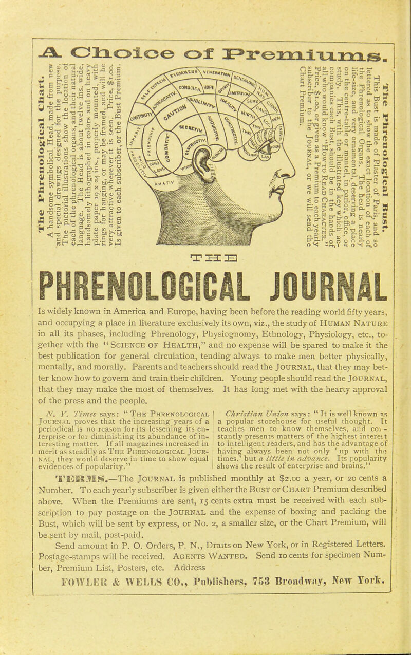 p o w o — ■-• r = 0 ? 3 ~, —« 9 S u S (U o o  —'5. !2 o ™ rt «j c -a 2 a,2&rt'|.S ^ S « ^•-3 oK ^« 5;  Sr= 5 (U* X 5 5 J3 ■u^j^, b^-tJ o-bcu y  o  Z iu-c  o M !<! ■■ p - P . . •_o o o n —o i? PHRENOLOGICAL JOURNAL Is widely known in America and Europe, having been before the reading world fifty years, and occupying a place in literature exclusively its own, viz., the study of Human Nature in all its phases, including Phrenology, Physiognomy, Ethnologj'^, Physiolog}', etc., to- gether with the  Science of Health, and no expense will be spared to make it the best publication for general circulation, tending always to make men better physically, mentally, and morally. Parents and teachers should read the Journal, that they may bet- ter know how to govern and train their children. Young people should read the Journal, that they may make the most of themselves. It has long met with the hearty approval of the press and the people. A^. V. Tiines says :  The Phrenological | Christian Union says :  It is well known as Journal proves that the increasing years of a a popular storehouse for useful thought. It periodical is no reason for its lessening its en- teaches men to know themselves, and coi - ierprise or for diminishing its abundance of in- j stantly presents matters of the highest intereit teresting matter. If all magazines increased in to intelligent readers, and has the advantage of merit as steadily as The Phrenological Jour- ; having always been not only 'up with the NAL, they would deserve in time to show equal j times, but a little in advance. Its popularity evidences of popularity. I shows the result of enterprise and brains. T'EKMS.—The Journal is published monthly at $2.00 a year, or 20 cents a Number. To each yearly subscriber is given either the Bust or Chart Premium described above. When the Premiums are sent, 15 cents extra must be received with each sub- scription to pay postage on the Journal and the expense of boxing and packing the Bust, which will ba sent by express, or No. 2, a smaller size, or the Chart Premium, will be.sent by mail, post-paid. Send amount in P. O. Orders, P. N., Draitson New York, or in Registered Letters. Postage-stamps will be received. Agents Wanted. Send 10 cents for specimen Num- ber, Premium List, Posters, etc. Address FOWLKit & WELLS CO,, rublisliers, 753 Broadway, New York.