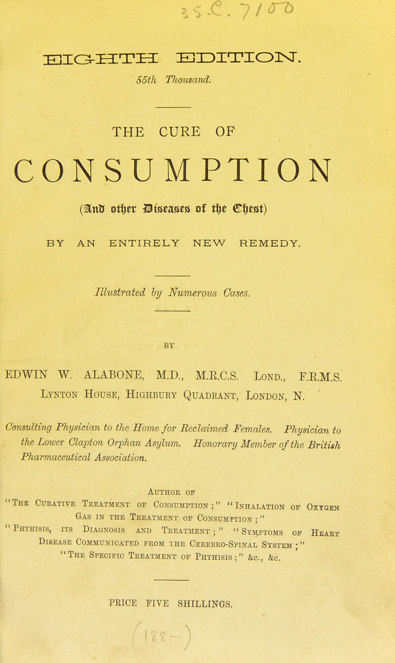EionTia: EiDiTioisr. 55th TJiousand. THE CURE OF CONSUMPTION BY AN ENTIRELY NEW REMEDY. Illustrated hy Nxvrmrous Cases. BY EDWIN W. ALABONE, M.D., M.E.C.S. Lond., E.E.M.S. Lynton House, Highbury Quadeant, London, K Consulting Physician to the Home for Reclaimed Females. Physician to the Lower Clapton Orphan Asylum. Honorary Member of the British Pharmaceutical Association. Author of The Curative Treatment of Consumption; Inhalation of Oxtgkn Gas in the Treatment of Consumption ;   Phthisis, its Diagnosis and Treatment ;   Symptoms of Heart Disease Communicated from the Cerebro-Spinal System ; The Specific Treatment of Phthisis; &c., &c. PRICE FIVE SHILLINGS.