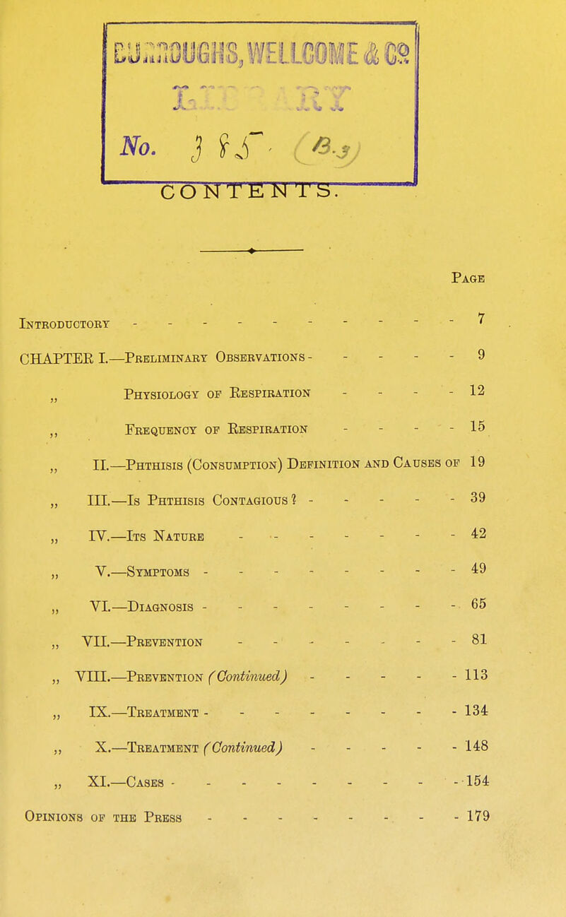 If CONTE N TS. Page Introductobt - - - - - / CHAPTER I.—Preliminaet Observations - - - - - 9 Physiology of Eespiration - - - - 12 Frequency of Respiration - - - - 1^ „ 11.—Phthisis (Consumption) Definition AND Causes OF 19 „ III.—Is Phthisis Contagious? 39 „ IV.—Its Nature - ■ 42 „ V.—Symptoms 49 „ VI.—Diagnosis - - - - - - - - 65 „ VII.—Prevention - - - - - - - 81 „ Vin.—TB'EWEmiON (Continued) 113 „ IX.—Treatment - - 134 „ X.—Treatment f^(7onfo'?zMecZJ 148 XI.—Cases 154 Opinions of the Press 179