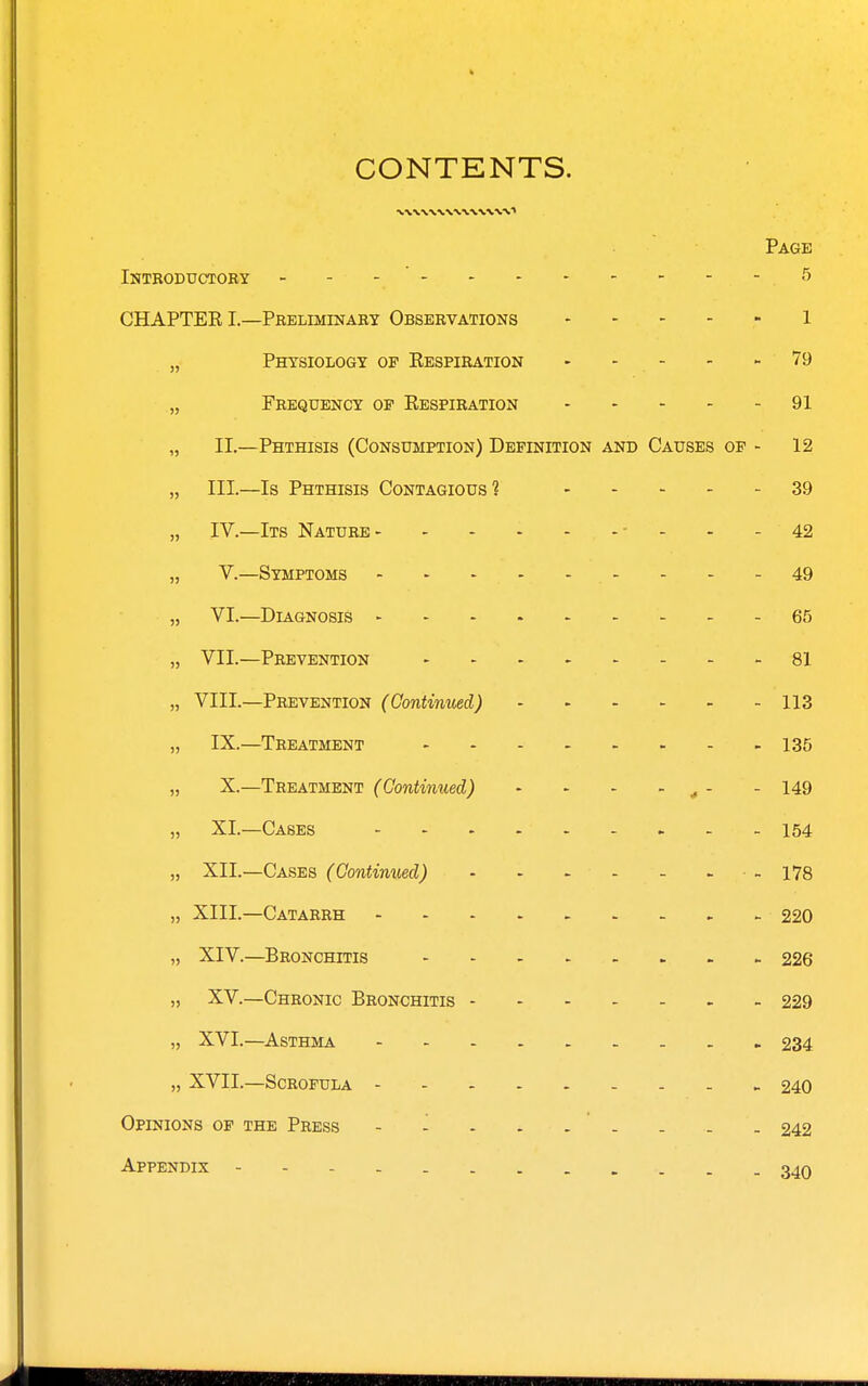 CONTENTS. Page Introductoby - ■ 5 CHAPTEK I.—Pbeliminary Observations 1 „ Physiology op KESPiBAa?ioN 79 „ Frequency op Respiration 91 „ II.—Phthisis (Consumption) Definition and Causes op - 12 „ III.—Is Phthisis Contagious? 39 „ IV.—Its Nature ■ - - - 42 „ V.—Symptoms - - - -49 „ VI.—Diagnosis 65 „ VII.—Prevention 81 „ VIII.—Prevention (Continued) 113 „ IX.—Treatment 135 „ X.—Treatment (Continued) - - - - ^ - - 149 „ XI.—Cases 154 „ XII.—Cases (Continued) - - - - - . • - 178 „ XIII.—Catarrh 220 „ XIV.—Bronchitis 226 XV.—Chronic Bronchitis 229 „ XVI.—Asthma 234 „ XVII.—Scrofula 240 Opinions op the Press - - - - . . . - . 242