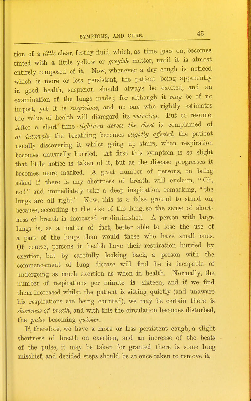 tion of a little clear, frothy fluid, which, as time goes on, becomes tinted with a little yeUow or greyish matter, until it is almost entirely composed of it. Now, whenever a dry cough is noticed which is more or less persistent, the patient being apparently in good health, suspicion shotdd always be excited, and an examination of the lungs made; for although it may be of no import, yet it is suspicious, and no one who rightly estunates tlae value of health wiU disregard its warning. But to resume. After a short'' time tightness across the chest is complained of at intervals, the breathing becomes slightly affected, the patient usuaEy discovering it whilst going up stairs, when respiration becomes unusually hurried. At first this symptom is so slight that little notice is taken of it, but as the disease progresses it becomes more marked. A great number of persons, on being ■ asked if there is any shortness of breath, will exclaim,  Oh, no! and immediately take a deep inspiration, remarking, the lungs are all right. Now, this is a false ground to stand on, because, according to the size of the lung, so the sense of short- ness of breath is increased or diminished. A person with large lungs is, as a matter of fact, better able to lose the use of a part of the lungs than would those who have small ones. Of course, persons in health have their respiration hurried by exertion, but by carefully looking back, a person with the commencement of lung disease will find he is incapable of tmdergoiag as much exertion as when in health. Normally, the number of respirations per minute is sixteen, and if we find them increased whilst the patient is sitting quietly (and unaware liis respirations are being counted), we may be certain there is shortness of ireath, and with this the circulation becomes disturbed, the pulse becoming quicker. If, therefore, we have a more or less persistent cough, a slight shortness of breath on exertion, and an increase of the beats of the pulse, it may be taken for granted there is some lung mischief, and decided steps should be at once taken to remove it.