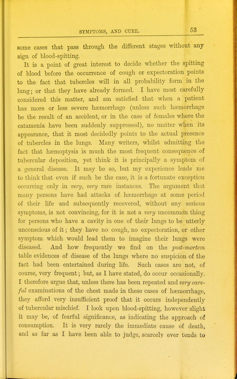 some cases that pass through the different stages without any sign of blood-spitting. It is a point of great interest to decide whether the spitting of blood before the occurrence of cough or expectoration points to the fact that tubercles will in all probability form in the lung; or that they have already formed. I hare most carefully considered this matter, and am satisfied that when a patient has more or less severe haemorrhage (unless such hemorrhage be the result of an accident, or in the case of females where the catamenia have been suddenly suppressed), no matter when its appearance, that it most decidedly points to the actual presence of tubercles in the lungs. Many writers, whilst admitting the fact that haemoptysis is much the most frequent consequence of tubercular deposition, yet think it is principally a symptom of a general disease. It may be so, but my experience leads me to think that even if such be the case, it is a fortunate exception occurring only in very, very rare instances. The argument that many persons have had attacks of haemorrhage at some period of their hfe and subsequently recovered, without any serious symptoms, is not convincing, for it is not a very uncommon thing for persons who have a cavity in one of their lungs to be utterly unconscious of it; they have no cough, no expectoration, or other symptom which would lead them to imagine their lungs were diseased. And how frequently we find on the post-mortem table evidences of disease of the lungs where no suspicion of the fact had been entertained during life. Such cases are not, of course, very frequent; but, as I have stated, do occur occasionally. I therefore argue that, unless there has been repeated and very care- ful examinations of the chest made in these cases of haemorrhage, they afford very insufficient proof that it occurs independently of tubercular mischief. I look upon blood-spitting, however sKght it may be, of fearful significance, as indicating the approach of consumption. It is very rarely the immediate cause of death, and as far as I have been able to judge, scarcely ever tends to