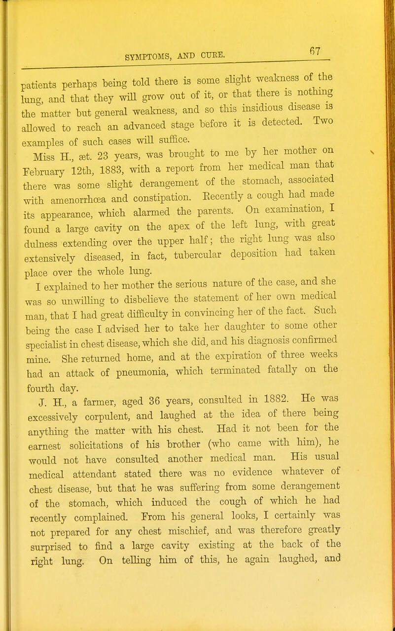 patients perhaps being told tliere is some slight weakness of the iTing, and that they will grow out of it, or that there is nothing the matter but general weakness, and so this insidious disease is allowed to reach an advanced stage before it is detected. Two examples of such cases will suffice. Miss H., ^t. 23 years, was brought to me by her mother on February 12th, 1883, with a report from her medical man that there was some slight derangement of the stomach, associated with amenorrhcea and constipation. Eecently a cough had made its appearance, which alarmed the parents. On examination, I foimd a large cavity on the apex of the left lung, with great duMess extending over the upper half; the right lung was also extensively diseased, in fact, tubercular deposition had taken place over the whole lung. I explained to her mother the serious nature of the case, and she was so unwilHng to disbelieve the statement of her own medical man, that I had great difficulty in convincing her of the fact. Such being the case I advised her to take her daughter to some other speciahst in chest disease, which she did, and his diagnosis confirmed mine. She returned home, and at the expiration of three weeks had an attack of pneumonia, which terminated fataUy on the fourth day. J. H., a farmer, aged 36 years, consulted in 1882. He was excessively corpulent, and laughed at the idea of there being anything the matter with his chest. Had it not been for the earnest solicitations of his brother (who came with him), he would not have consulted another medical man. His usual medical attendant stated there was no evidence whatever of chest disease, but that he was suffering from some derangement of the stomach, which induced the cough of which he had recently complained. From his general looks, I certainly was not prepared for any chest mischief, and was therefore greatly surprised to find a large cavity existing at the back of the right lung. On telling him of this, he again laughed, and