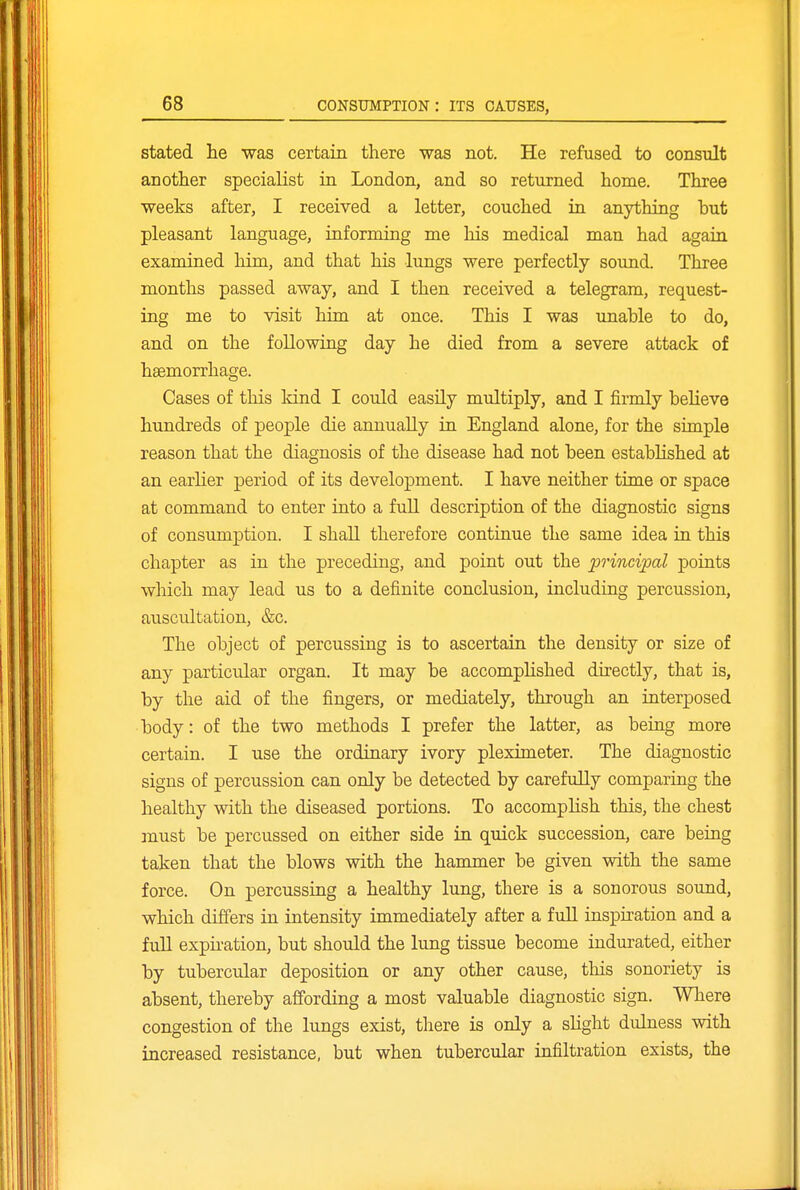 stated lie was certain there was not. He refused to consxilt an other specialist in London, and so returned home. Three weeks after, I received a letter, couched in anything but pleasant language, informing me his medical man had again examined him, and that his lungs were perfectly sound. Three months passed away, and I then received a telegram, request- ing me to visit him at once. This I was unable to do, and on the following day he died from a severe attack of haemorrhage. Cases of this kind I could easily multiply, and I firmly believe hundreds of people die annually in England alone, for the simple reason that the diagnosis of the disease had not been established at an earlier period of its development. I have neither time or space at command to enter into a full description of the diagnostic signs of consumption. I shall therefore continue the same idea in this chapter as in the preceding, and point out the principal points which may lead us to a definite conclusion, including percussion, auscultation, &c. The object of percussing is to ascertain the density or size of any particular organ. It may be accomplished directly, that is, by the aid of the fingers, or mediately, through an interposed body: of the two methods I prefer the latter, as beiug more certain. I use the ordinary ivory pleximeter. The diagnostic signs of percussion can only be detected by carefully comparing the healthy with the diseased portions. To accomplish this, the chest must be percussed on either side in quick succession, care being taken that the blows with the hammer be given with the same force. On percussing a healthy lung, there is a sonorous sound, which differs in intensity immediately after a full inspiration and a full expii-ation, but should the lung tissue become indm-ated, either by tubercular deposition or any other cause, this sonoriety is absent, thereby affording a most valuable diagnostic sign. Where congestion of the lungs exist, there is only a slight duhiess with increased resistance, but when tubercular infiltration exists, the