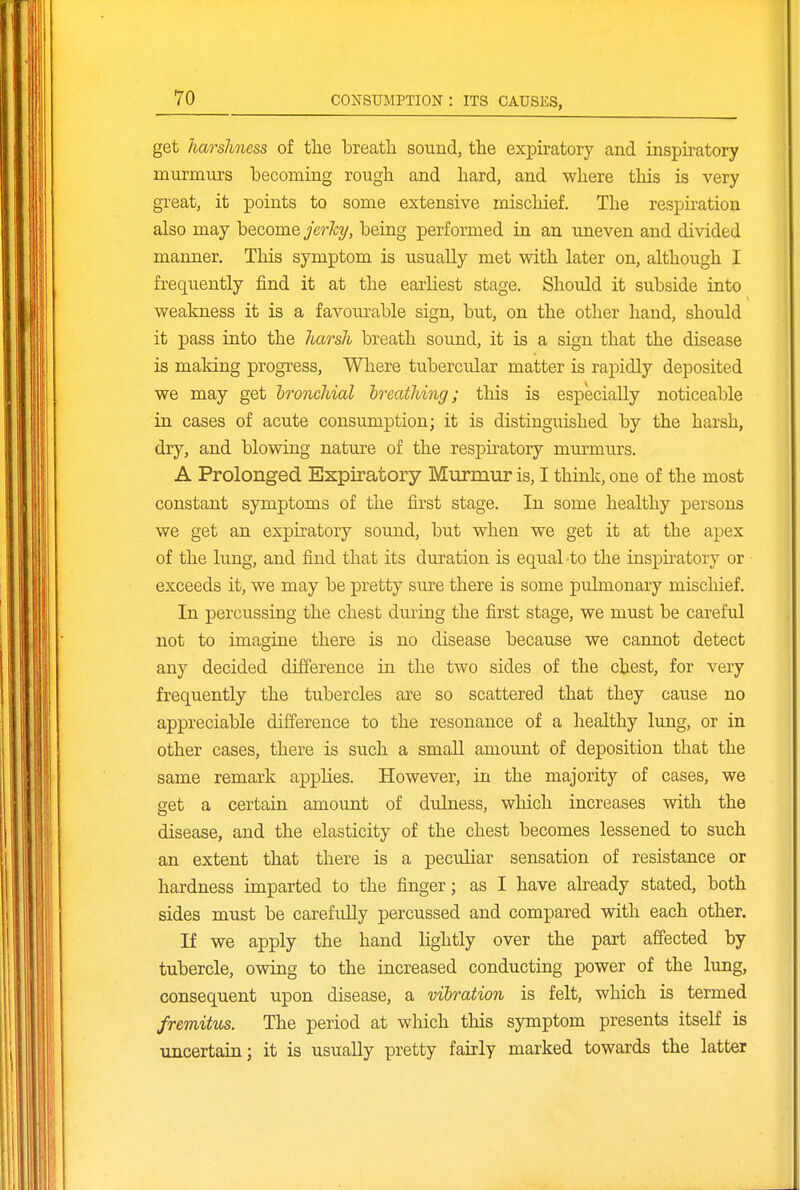 get harshness of the breath sound, the expiratory and inspiratory murmurs becoming rough and hard, and where this is very great, it points to some extensive mischief. The respiration also may become jerhy, being performed in an uneven and divided manner. This symptom is usually met with later on, although I frequently find it at the earliest stage. Should it subside into weakness it is a favourable sign, but, on the other hand, should it pass into the harsh breath sound, it is a sign that the disease is making progress. Where tubercular matter is rapidly deposited we may get hronchial breathing; this is especially noticeable in cases of acute consumption; it is distinguished by the harsh, dry, and blowing nature of the respu-atory murmurs. A Prolonged Expiratory Murmur is, I think, one of the most constant symptoms of the first stage. In some healthy persons we get an expiratory sound, but when we get it at the apex of the lung, and find that its duration is equal -to the inspii'atory or exceeds it, we may be pretty sure there is some pulmonary mischief. In percussing the chest during the first stage, we must be careful not to imagine there is no disease because we cannot detect any decided difference in the two sides of the chest, for very frequently the tubercles are so scattered that they cause no appreciable difference to the resonance of a healthy lung, or in other cases, there is such a small amount of dex^osition that the same remark applies. However, in the majority of cases, we set a certain amount of dulness, which increases with the disease, and the elasticity of the chest becomes lessened to such an extent that there is a peculiar sensation of resistance or hardness imparted to the finger; as I have already stated, both sides must be carefully percussed and compared with each other. If we apply the hand lightly over the part affected by tubercle, owing to the increased conducting power of the lung, consequent upon disease, a vibration is felt, which is termed fremitus. The period at which this symptom presents itself is uncertain; it is usually pretty fairly marked towards the latter