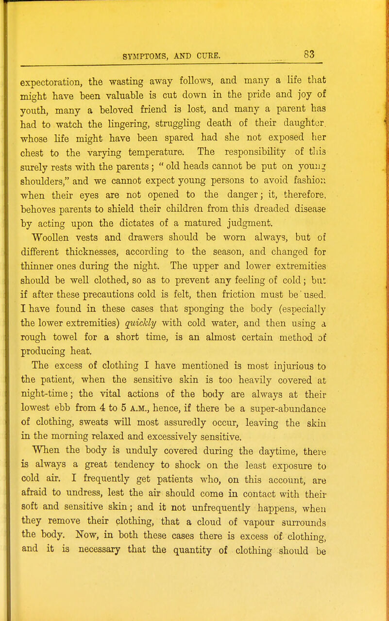 expectoration, the wasting away follows, and many a life tliat might have been valuable is cut down in the pride and joy of youth, many a beloved friend is lost, and many a parent has had to watch the lingering, struggling death of their daughter, whose life might have been spared had she not exposed her chest to the varying temperature. The responsibility of tliis surely rests with the parents;  old heads cannot be put on youn^ shoulders, and we cannot expect young persons to avoid fashio:i when their eyes are not opened to the danger; it, therefore, behoves parents to shield their children from this dreaded disease by acting upon the dictates of a matured judgment. Woollen vests and drawers should be worn always, but of different thicknesses, according to the season, and changed for thinner ones during the night. The upper and lower extremities should be well clothed, so as to prevent any feeling of cold; but if after these precautions cold is felt, then friction must be' used. I have found in these cases that sponging the body (especially the lower extremities) quichly with cold water, and then using a rough towel for a short time, is an almost certain method of producing heat. The excess of clothing I have mentioned is most injurious to the patient, when the sensitive skin is too heavily covered at night-time; the vital actions of the body are always at their lowest ebb from 4 to 5 A.M., hence, if there be a super-abundance of clothing, sweats will most assuredly occur, leaving the skin in the morning relaxed and excessively sensitive. When the body is unduly covered during the daytime, there is always a great tendency to shock on the least exposure to cold air. I frequently get patients who, on this account, are afraid to undress, lest the air should come in contact with their soft and sensitive skin; and it not unfrequently happens, when they remove their clothing, that a cloud of vapour surrounds the body. Now, in both these cases there is excess of- clothing and it is necessary that the quantity of clothing shoiild be